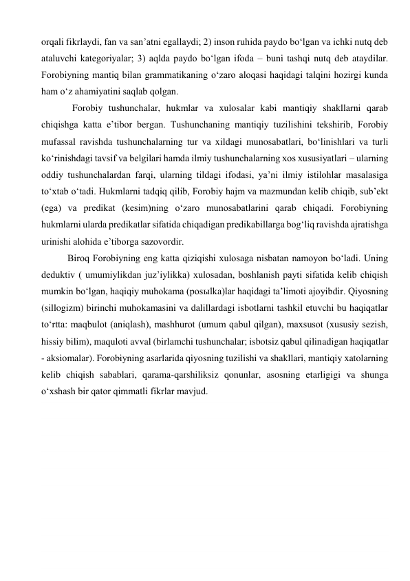 orqali fikrlaydi, fan va san’atni egallaydi; 2) inson ruhida paydo bo‘lgan va ichki nutq deb 
ataluvchi kategoriyalar; 3) aqlda paydo bo‘lgan ifoda – buni tashqi nutq deb ataydilar. 
Forobiyning mantiq bilan grammatikaning o‘zaro aloqasi haqidagi talqini hozirgi kunda 
ham o‘z ahamiyatini saqlab qolgan. 
        Forobiy tushunchalar, hukmlar va xulosalar kabi mantiqiy shakllarni qarab 
chiqishga katta e’tibor bergan. Tushunchaning mantiqiy tuzilishini tekshirib, Forobiy 
mufassal ravishda tushunchalarning tur va xildagi munosabatlari, bo‘linishlari va turli 
ko‘rinishdagi tavsif va belgilari hamda ilmiy tushunchalarning xos xususiyatlari – ularning 
oddiy tushunchalardan farqi, ularning tildagi ifodasi, ya’ni ilmiy istilohlar masalasiga 
to‘xtab o‘tadi. Hukmlarni tadqiq qilib, Forobiy hajm va mazmundan kelib chiqib, sub’ekt 
(ega) va predikat (kesim)ning o‘zaro munosabatlarini qarab chiqadi. Forobiyning 
hukmlarni ularda predikatlar sifatida chiqadigan predikabillarga bog‘liq ravishda ajratishga 
urinishi alohida e’tiborga sazovordir. 
      Biroq Forobiyning eng katta qiziqishi xulosaga nisbatan namoyon bo‘ladi. Uning 
deduktiv ( umumiylikdan juz’iylikka) xulosadan, boshlanish payti sifatida kelib chiqish 
mumkin bo‘lgan, haqiqiy muhokama (posыlka)lar haqidagi ta’limoti ajoyibdir. Qiyosning 
(sillogizm) birinchi muhokamasini va dalillardagi isbotlarni tashkil etuvchi bu haqiqatlar 
to‘rtta: maqbulot (aniqlash), mashhurot (umum qabul qilgan), maxsusot (xususiy sezish, 
hissiy bilim), maquloti avval (birlamchi tushunchalar; isbotsiz qabul qilinadigan haqiqatlar 
- aksiomalar). Forobiyning asarlarida qiyosning tuzilishi va shakllari, mantiqiy xatolarning 
kelib chiqish sabablari, qarama-qarshiliksiz qonunlar, asosning etarligigi va shunga 
o‘xshash bir qator qimmatli fikrlar mavjud. 
 
 
 
 
 
 
 
 
 
 
