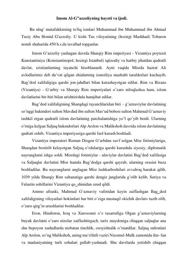 Imom Al-G‟azzoliyning hayoti va ijodi. 
 
Bu ulug' mutafakkirning to'liq ismlari Muhammad ibn Muhammad ibn Ahmad 
Tusiy Abu Homid G'azzoliy. U kishi Tus viloyatining (hozirgi Mashhad) Tobaron 
nomli shaharida 450 h.s.da tavallud topganlar. 
Imom G‘azzoliy yashagan davrda Sharqiy Rim imperiyasi - Vizantiya poytaxti 
Kunstantiniya (Konstantinopol, hozirgi Istanbul) iqtisodiy va harbiy jihatdan qudratli 
davlat, xristianlarning tayanchi hisoblanardi. Ayni vaqtda Misrda hazrat Ali 
avlodlarimiz deb da‘vat qilgan shialarning ismoiliya mazhabi tarafdorlari kuchayib, 
Bag’dod xalifaligiga qarshi jon-jahdlari bilan kurashayotgan edilar. Rim va Bizans 
(Vizantiya) - G‘arbiy va Sharqiy Rim imperiyalari o’zaro nifoqlashsa ham, islom 
davlatlarini bir-biri bilan urishtirishda hamjihat edilar. 
Bag’dod xalifaligining Sharqdagi tayanchlaridan biri – g’aznaviylar davlatining 
so’nggi hukmdori sulton Mavdud ibn sulton Mas‘ud bobosi sulton Mahmud G‘aznaviy 
tashkil etgan qudratli islom davlatining parchalanishiga yo’l qo’yib berdi. Ularning 
o’rniga kelgan Saljuq hukmdorlari Alp Arslon va Malikshoh davrida islom davlatining 
qudrati oshib, Vizantiya imperiyasiga qarshi faol kurash boshladi. 
Vizantiya imperatori Roman Diogen G‘arbdan xavf solgan Misr fotimiylariga, 
Sharqdan bostirib kelayotgan Saljuq o’rdulariga qarshi kurashda siyosiy, diplomatik 
nayranglarni ishga soldi. Misrdagi fotimiylar - alaviylar davlatini Bag’dod xalifasiga 
va Saljuqlar davlatini Misr hamda Bag’dodga qarshi qayrab, ularning orasini buza 
boshladilar. Bu nayranglarni anglagan Misr lashkarboshilari avvalroq harakat qilib, 
1039 yilda Sharqiy Rim saltanatiga qarshi dengiz janglarida g’olib kelib, Suriya va 
Falastin sohillarini Vizantiya qo‗shinidan ozod qildi.  
Ammo afsuski, Mahmud G‘aznaviy vafotidan keyin zaiflashgan Bag‗dod 
xalifaligining viloyatlari hokimlari har biri o’ziga mustaqil «kichik davlat» tuzib olib, 
o’zaro qirg’in urushlarini boshladilar. 
Eron, Hindiston, Iroq va Xurosonni o’z tasarrufiga Olgan g’aznaviylarning 
buyuk davlatni o’zaro nizolar zaiflashtirgach, tarix maydoniga chiqqan saljuqlar ana 
shu bepoyon xududlarda nisbatan tinchlik, osoyishtalik o’rnatdilar. Saljuq sultonlari 
Alp Arslon, so’ng Malikshoh, uning ma‘rifatli vaziri Nizomul-Mulk zamonida ilm- fan 
va madaniyatning turli sohalari gullab-yashnadi. Shu davrlarda yetishib chiqqan 
