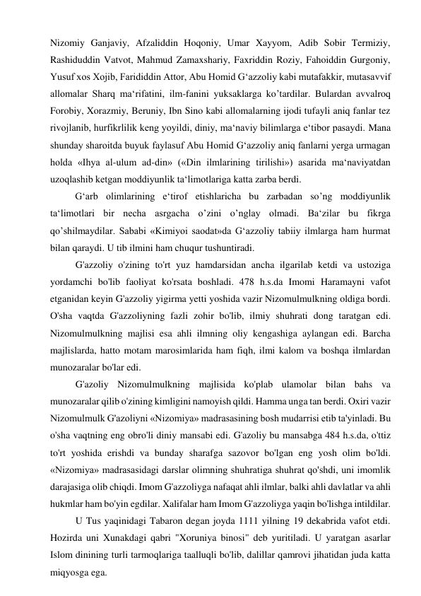 Nizomiy Ganjaviy, Afzaliddin Hoqoniy, Umar Xayyom, Adib Sobir Termiziy, 
Rashiduddin Vatvot, Mahmud Zamaxshariy, Faxriddin Roziy, Fahoiddin Gurgoniy, 
Yusuf xos Xojib, Farididdin Attor, Abu Homid G‘azzoliy kabi mutafakkir, mutasavvif 
allomalar Sharq ma‘rifatini, ilm-fanini yuksaklarga ko’tardilar. Bulardan avvalroq 
Forobiy, Xorazmiy, Beruniy, Ibn Sino kabi allomalarning ijodi tufayli aniq fanlar tez 
rivojlanib, hurfikrlilik keng yoyildi, diniy, ma‘naviy bilimlarga e‘tibor pasaydi. Mana 
shunday sharoitda buyuk faylasuf Abu Homid G‘azzoliy aniq fanlarni yerga urmagan 
holda «Ihya al-ulum ad-din» («Din ilmlarining tirilishi») asarida ma‘naviyatdan 
uzoqlashib ketgan moddiyunlik ta‘limotlariga katta zarba berdi. 
G‘arb olimlarining e‘tirof etishlaricha bu zarbadan so’ng moddiyunlik 
ta‘limotlari bir necha asrgacha o’zini o’nglay olmadi. Ba‘zilar bu fikrga 
qo’shilmaydilar. Sababi «Kimiyoi saodat»da G‘azzoliy tabiiy ilmlarga ham hurmat 
bilan qaraydi. U tib ilmini ham chuqur tushuntiradi. 
G'azzoliy o'zining to'rt yuz hamdarsidan ancha ilgarilab ketdi va ustoziga 
yordamchi bo'lib faoliyat ko'rsata boshladi. 478 h.s.da Imomi Haramayni vafot 
etganidan keyin G'azzoliy yigirma yetti yoshida vazir Nizomulmulkning oldiga bordi. 
O'sha vaqtda G'azzoliyning fazli zohir bo'lib, ilmiy shuhrati dong taratgan edi. 
Nizomulmulkning majlisi esa ahli ilmning oliy kengashiga aylangan edi. Barcha 
majlislarda, hatto motam marosimlarida ham fiqh, ilmi kalom va boshqa ilmlardan 
munozaralar bo'lar edi. 
G'azoliy Nizomulmulkning majlisida ko'plab ulamolar bilan bahs va 
munozaralar qilib o'zining kimligini namoyish qildi. Hamma unga tan berdi. Oxiri vazir 
Nizomulmulk G'azoliyni «Nizomiya» madrasasining bosh mudarrisi etib ta'yinladi. Bu 
o'sha vaqtning eng obro'li diniy mansabi edi. G'azoliy bu mansabga 484 h.s.da, o'ttiz 
to'rt yoshida erishdi va bunday sharafga sazovor bo'lgan eng yosh olim bo'ldi. 
«Nizomiya» madrasasidagi darslar olimning shuhratiga shuhrat qo'shdi, uni imomlik 
darajasiga olib chiqdi. Imom G'azzoliyga nafaqat ahli ilmlar, balki ahli davlatlar va ahli 
hukmlar ham bo'yin egdilar. Xalifalar ham Imom G'azzoliyga yaqin bo'lishga intildilar. 
U Tus yaqinidagi Tabaron degan joyda 1111 yilning 19 dekabrida vafot etdi. 
Hozirda uni Xunakdagi qabri "Xoruniya binosi" deb yuritiladi. U yaratgan asarlar 
Islom dinining turli tarmoqlariga taalluqli bo'lib, dalillar qamrovi jihatidan juda katta 
miqyosga ega. 
