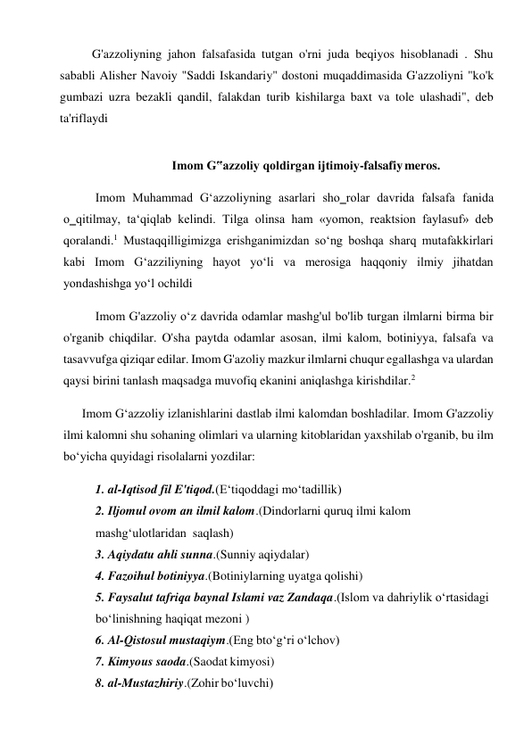 G'azzoliyning jahon falsafasida tutgan o'rni juda beqiyos hisoblanadi . Shu 
sababli Alisher Navoiy "Saddi Iskandariy" dostoni muqaddimasida G'azzoliyni "ko'k 
gumbazi uzra bezakli qandil, falakdan turib kishilarga baxt va tole ulashadi", deb 
ta'riflaydi 
 
Imom G‟azzoliy qoldirgan ijtimoiy-falsafiy meros. 
 
Imom Muhammad G‘azzoliyning asarlari sho‗rolar davrida falsafa fanida 
o‗qitilmay, ta‘qiqlab kelindi. Tilga olinsa ham «yomon, reaktsion faylasuf» deb 
qoralandi.1 Mustaqqilligimizga erishganimizdan so‘ng boshqa sharq mutafakkirlari 
kabi Imom G‘azziliyning hayot yo‘li va merosiga haqqoniy ilmiy jihatdan 
yondashishga yo‘l ochildi 
Imom G'azzoliy o‘z davrida odamlar mashg'ul bo'lib turgan ilmlarni birma bir 
o'rganib chiqdilar. O'sha paytda odamlar asosan, ilmi kalom, botiniyya, falsafa va 
tasavvufga qiziqar edilar. Imom G'azoliy mazkur ilmlarni chuqur egallashga va ulardan 
qaysi birini tanlash maqsadga muvofiq ekanini aniqlashga kirishdilar.2 
Imom G‘azzoliy izlanishlarini dastlab ilmi kalomdan boshladilar. Imom G'azzoliy 
ilmi kalomni shu sohaning olimlari va ularning kitoblaridan yaxshilab o'rganib, bu ilm 
bo‘yicha quyidagi risolalarni yozdilar: 
1. al-Iqtisod fil E'tiqod.(E‘tiqoddagi mo‘tadillik) 
2. Iljomul ovom an ilmil kalom.(Dindorlarni quruq ilmi kalom 
mashg‘ulotlaridan saqlash) 
3. Aqiydatu ahli sunna.(Sunniy aqiydalar) 
4. Fazoihul botiniyya.(Botiniylarning uyatga qolishi) 
5. Faysalut tafriqa baynal Islami vaz Zandaqa.(Islom va dahriylik o‘rtasidagi 
bo‘linishning haqiqat mezoni ) 
6. Al-Qistosul mustaqiym.(Eng bto‘g‘ri o‘lchov) 
7. Kimyous saoda.(Saodat kimyosi) 
8. al-Mustazhiriy.(Zohir bo‘luvchi)
