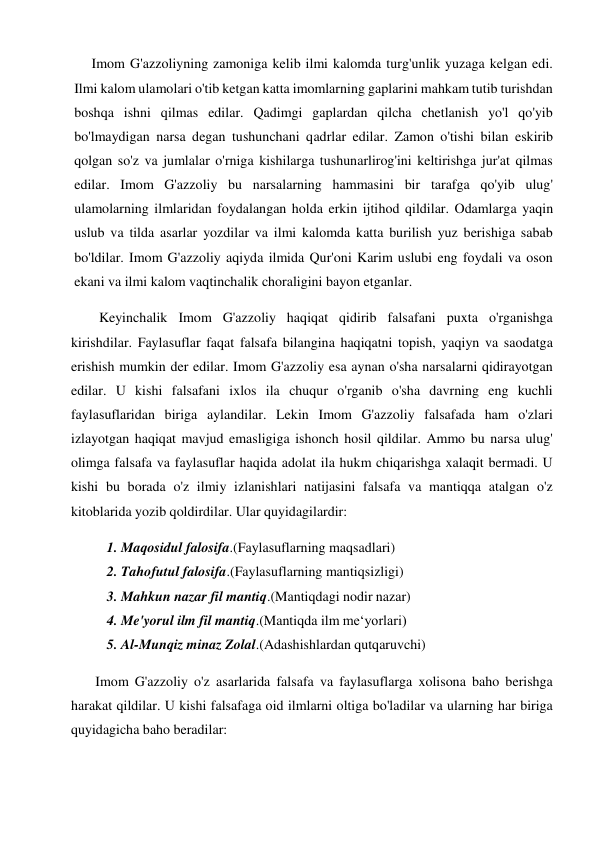          Imom G'azzoliyning zamoniga kelib ilmi kalomda turg'unlik yuzaga kelgan edi. 
Ilmi kalom ulamolari o'tib ketgan katta imomlarning gaplarini mahkam tutib turishdan 
boshqa ishni qilmas edilar. Qadimgi gaplardan qilcha chetlanish yo'l qo'yib 
bo'lmaydigan narsa degan tushunchani qadrlar edilar. Zamon o'tishi bilan eskirib 
qolgan so'z va jumlalar o'rniga kishilarga tushunarlirog'ini keltirishga jur'at qilmas 
edilar. Imom G'azzoliy bu narsalarning hammasini bir tarafga qo'yib ulug' 
ulamolarning ilmlaridan foydalangan holda erkin ijtihod qildilar. Odamlarga yaqin 
uslub va tilda asarlar yozdilar va ilmi kalomda katta burilish yuz berishiga sabab 
bo'ldilar. Imom G'azzoliy aqiyda ilmida Qur'oni Karim uslubi eng foydali va oson 
ekani va ilmi kalom vaqtinchalik choraligini bayon etganlar. 
Keyinchalik Imom G'azzoliy haqiqat qidirib falsafani puxta o'rganishga 
kirishdilar. Faylasuflar faqat falsafa bilangina haqiqatni topish, yaqiyn va saodatga 
erishish mumkin der edilar. Imom G'azzoliy esa aynan o'sha narsalarni qidirayotgan 
edilar. U kishi falsafani ixlos ila chuqur o'rganib o'sha davrning eng kuchli 
faylasuflaridan biriga aylandilar. Lekin Imom G'azzoliy falsafada ham o'zlari 
izlayotgan haqiqat mavjud emasligiga ishonch hosil qildilar. Ammo bu narsa ulug' 
olimga falsafa va faylasuflar haqida adolat ila hukm chiqarishga xalaqit bermadi. U 
kishi bu borada o'z ilmiy izlanishlari natijasini falsafa va mantiqqa atalgan o'z 
kitoblarida yozib qoldirdilar. Ular quyidagilardir: 
1. Maqosidul falosifa.(Faylasuflarning maqsadlari) 
2. Tahofutul falosifa.(Faylasuflarning mantiqsizligi) 
3. Mahkun nazar fil mantiq.(Mantiqdagi nodir nazar) 
4. Me'yorul ilm fil mantiq.(Mantiqda ilm me‘yorlari) 
5. Al-Munqiz minaz Zolal.(Adashishlardan qutqaruvchi) 
 
Imom G'azzoliy o'z asarlarida falsafa va faylasuflarga xolisona baho berishga 
harakat qildilar. U kishi falsafaga oid ilmlarni oltiga bo'ladilar va ularning har biriga 
quyidagicha baho beradilar: 
