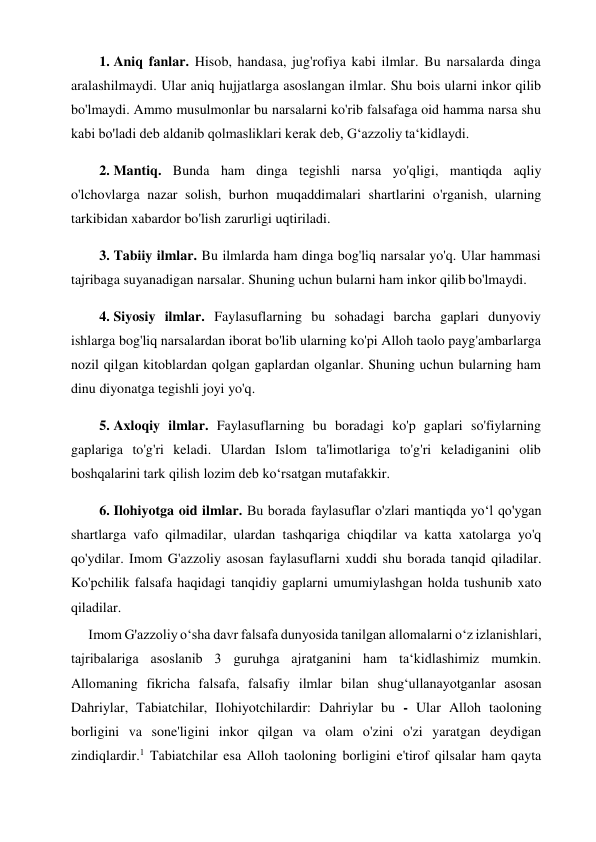 1. Aniq fanlar. Hisob, handasa, jug'rofiya kabi ilmlar. Bu narsalarda dinga 
aralashilmaydi. Ular aniq hujjatlarga asoslangan ilmlar. Shu bois ularni inkor qilib 
bo'lmaydi. Ammo musulmonlar bu narsalarni ko'rib falsafaga oid hamma narsa shu 
kabi bo'ladi deb aldanib qolmasliklari kerak deb, G‘azzoliy ta‘kidlaydi. 
2. Mantiq. Bunda ham dinga tegishli narsa yo'qligi, mantiqda aqliy 
o'lchovlarga nazar solish, burhon muqaddimalari shartlarini o'rganish, ularning 
tarkibidan xabardor bo'lish zarurligi uqtiriladi. 
3. Tabiiy ilmlar. Bu ilmlarda ham dinga bog'liq narsalar yo'q. Ular hammasi 
tajribaga suyanadigan narsalar. Shuning uchun bularni ham inkor qilib bo'lmaydi. 
4. Siyosiy ilmlar. Faylasuflarning bu sohadagi barcha gaplari dunyoviy 
ishlarga bog'liq narsalardan iborat bo'lib ularning ko'pi Alloh taolo payg'ambarlarga 
nozil qilgan kitoblardan qolgan gaplardan olganlar. Shuning uchun bularning ham 
dinu diyonatga tegishli joyi yo'q. 
5. Axloqiy ilmlar. Faylasuflarning bu boradagi ko'p gaplari so'fiylarning 
gaplariga to'g'ri keladi. Ulardan Islom ta'limotlariga to'g'ri keladiganini olib 
boshqalarini tark qilish lozim deb ko‘rsatgan mutafakkir. 
6. Ilohiyotga oid ilmlar. Bu borada faylasuflar o'zlari mantiqda yo‘l qo'ygan 
shartlarga vafo qilmadilar, ulardan tashqariga chiqdilar va katta xatolarga yo'q 
qo'ydilar. Imom G'azzoliy asosan faylasuflarni xuddi shu borada tanqid qiladilar. 
Ko'pchilik falsafa haqidagi tanqidiy gaplarni umumiylashgan holda tushunib xato 
qiladilar. 
Imom G'azzoliy o‘sha davr falsafa dunyosida tanilgan allomalarni o‘z izlanishlari, 
tajribalariga asoslanib 3 guruhga ajratganini ham ta‘kidlashimiz mumkin. 
Allomaning fikricha falsafa, falsafiy ilmlar bilan shug‘ullanayotganlar asosan 
Dahriylar, Tabiatchilar, Ilohiyotchilardir: Dahriylar bu - Ular Alloh taoloning 
borligini va sone'ligini inkor qilgan va olam o'zini o'zi yaratgan deydigan 
zindiqlardir.1 Tabiatchilar esa Alloh taoloning borligini e'tirof qilsalar ham qayta 
