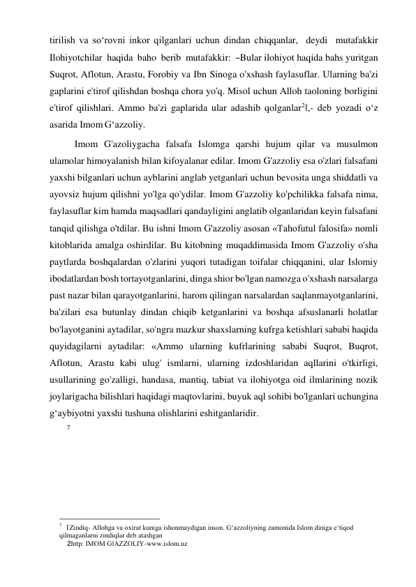 tirilish va so‘rovni inkor qilganlari uchun dindan chiqqanlar,  deydi  mutafakkir  
Ilohiyotchilar  haqida  baho  berib  mutafakkir:  ―Bular ilohiyot haqida bahs yuritgan 
Suqrot, Aflotun, Arastu, Forobiy va Ibn Sinoga o'xshash faylasuflar. Ularning ba'zi 
gaplarini e'tirof qilishdan boshqa chora yo'q. Misol uchun Alloh taoloning borligini 
e'tirof qilishlari. Ammo ba'zi gaplarida ular adashib qolganlar2‖,- deb yozadi o‘z 
asarida Imom G‘azzoliy. 
Imom G'azoliygacha falsafa Islomga qarshi hujum qilar va musulmon 
ulamolar himoyalanish bilan kifoyalanar edilar. Imom G'azzoliy esa o'zlari falsafani 
yaxshi bilganlari uchun ayblarini anglab yetganlari uchun bevosita unga shiddatli va 
ayovsiz hujum qilishni yo'lga qo'ydilar. Imom G'azzoliy ko'pchilikka falsafa nima, 
faylasuflar kim hamda maqsadlari qandayligini anglatib olganlaridan keyin falsafani 
tanqid qilishga o'tdilar. Bu ishni Imom G'azzoliy asosan «Tahofutul falosifa» nomli 
kitoblarida amalga oshirdilar. Bu kitobning muqaddimasida Imom G'azzoliy o'sha 
paytlarda boshqalardan o'zlarini yuqori tutadigan toifalar chiqqanini, ular Islomiy 
ibodatlardan bosh tortayotganlarini, dinga shior bo'lgan namozga o'xshash narsalarga 
past nazar bilan qarayotganlarini, harom qilingan narsalardan saqlanmayotganlarini, 
ba'zilari esa butunlay dindan chiqib ketganlarini va boshqa afsuslanarli holatlar 
bo'layotganini aytadilar, so'ngra mazkur shaxslarning kufrga ketishlari sababi haqida 
quyidagilarni aytadilar: «Ammo ularning kufrlarining sababi Suqrot, Buqrot, 
Aflotun, Arastu kabi ulug' ismlarni, ularning izdoshlaridan aqllarini o'tkirligi, 
usullarining go'zalligi, handasa, mantiq, tabiat va ilohiyotga oid ilmlarining nozik 
joylarigacha bilishlari haqidagi maqtovlarini, buyuk aql sohibi bo'lganlari uchungina 
g‘aybiyotni yaxshi tushuna olishlarini eshitganlaridir.  
7 
 
 
 
 
 
 
 
 
                                                      
7  1Zindiq- Allohga va oxirat kuniga ishonmaydigan inson. G‘azzoliyning zamonida Islom diniga e‘tiqod 
qilmaganlarni zindiqlar deb atashgan   
    2http: IMOM G‖AZZOLIY-www.islom.uz  
