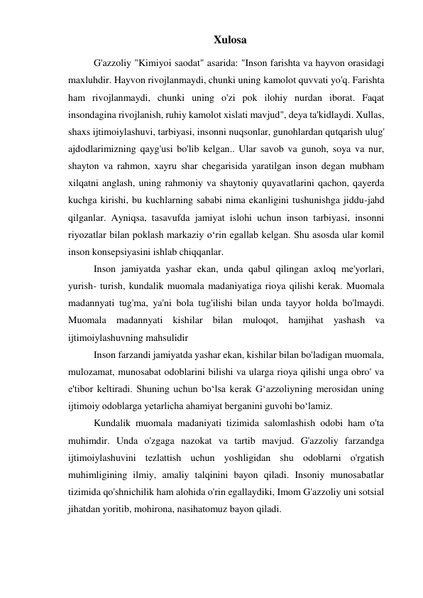 Xulosa 
 
G'azzoliy "Kimiyoi saodat" asarida: "Inson farishta va hayvon orasidagi 
maxluhdir. Hayvon rivojlanmaydi, chunki uning kamolot quvvati yo'q. Farishta 
ham rivojlanmaydi, chunki uning o'zi pok ilohiy nurdan iborat. Faqat 
insondagina rivojlanish, ruhiy kamolot xislati mavjud", deya ta'kidlaydi. Xullas, 
shaxs ijtimoiylashuvi, tarbiyasi, insonni nuqsonlar, gunohlardan qutqarish ulug' 
ajdodlarimizning qayg'usi bo'lib kelgan.. Ular savob va gunoh, soya va nur, 
shayton va rahmon, xayru shar chegarisida yaratilgan inson degan mubham 
xilqatni anglash, uning rahmoniy va shaytoniy quyavatlarini qachon, qayerda 
kuchga kirishi, bu kuchlarning sababi nima ekanligini tushunishga jiddu-jahd 
qilganlar. Ayniqsa, tasavufda jamiyat islohi uchun inson tarbiyasi, insonni 
riyozatlar bilan poklash markaziy o‘rin egallab kelgan. Shu asosda ular komil 
inson konsepsiyasini ishlab chiqqanlar. 
Inson jamiyatda yashar ekan, unda qabul qilingan axloq me'yorlari, 
yurish- turish, kundalik muomala madaniyatiga rioya qilishi kerak. Muomala 
madannyati tug'ma, ya'ni bola tug'ilishi bilan unda tayyor holda bo'lmaydi. 
Muomala madannyati kishilar bilan muloqot, hamjihat yashash va 
ijtimoiylashuvning mahsulidir 
Inson farzandi jamiyatda yashar ekan, kishilar bilan bo'ladigan muomala, 
mulozamat, munosabat odoblarini bilishi va ularga rioya qilishi unga obro' va 
e'tibor keltiradi. Shuning uchun bo‘lsa kerak G‘azzoliyning merosidan uning 
ijtimoiy odoblarga yetarlicha ahamiyat berganini guvohi bo‘lamiz. 
Kundalik muomala madaniyati tizimida salomlashish odobi ham o'ta 
muhimdir. Unda o'zgaga nazokat va tartib mavjud. G'azzoliy farzandga 
ijtimoiylashuvini tezlattish uchun yoshligidan shu odoblarni o'rgatish 
muhimligining ilmiy, amaliy talqinini bayon qiladi. Insoniy munosabatlar 
tizimida qo'shnichilik ham alohida o'rin egallaydiki, Imom G'azzoliy uni sotsial 
jihatdan yoritib, mohirona, nasihatomuz bayon qiladi.  
 
 
