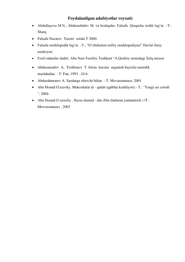 Foydalanilgan adabiyotlar royxati: 
 Abdullayeva M.N., Abdurashidov M. va boshqalar. Falsafa. Qisqacha izohli lug’at. –T.: 
Sharq 
 Falsafa Nazarov  Taxriri  ostida T 2000.  
 Falsafa ensiklopedik lug’at. –T., “O’zbekiston milliy ensiklopediyasi” Davlat ilmiy 
nashriyoti 
 
Fozil odamlar shahri. Abu Nasr Forobiy Toshkent “A.Qodiriy nomidagi Xalq merosi 
 Abdusamadov  A, Toshlonov T. Islom kursini urganish buyicha mеtodik 
maslahatlar. - T: Fan, 1993. -24 b. 
 Abdurahmonov A. Saodatga eltuvchi bilim. - T: Movarounnaxr, 2001 
 Abu Homid G'azzoliy. Mukoshafat ul - qulub (qalblar kashfiyoti).- T.: "Yangi asr avlodi 
", 2004. 
 Abu Homid G‘azzoliy . Ihyou ulumid - din (Din ilmlarini jonlantirish ) /T : 
Movorounnaxr , 2003 
