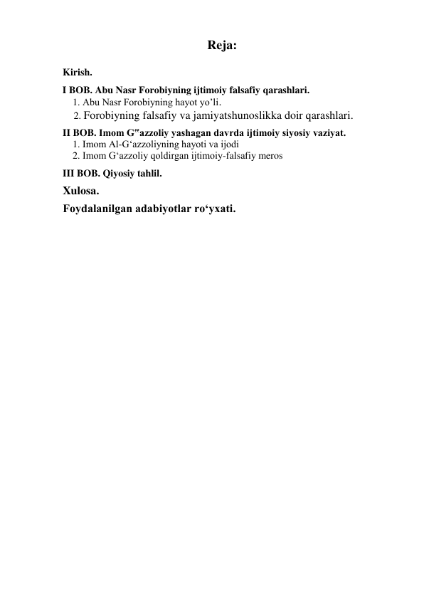 Reja: 
 
Kirish. 
 
        I BOB. Abu Nasr Forobiyning ijtimoiy falsafiy qarashlari. 
            1. Abu Nasr Forobiyning hayot yo’li. 
           2. Forobiyning falsafiy va jamiyatshunoslikka doir qarashlari. 
 
II BOB. Imom G‟azzoliy yashagan davrda ijtimoiy siyosiy vaziyat. 
    1. Imom Al-G‘azzoliyning hayoti va ijodi 
    2. Imom G‘azzoliy qoldirgan ijtimoiy-falsafiy meros 
 
III BOB. Qiyosiy tahlil. 
 
Xulosa. 
 
Foydalanilgan adabiyotlar ro‘yxati. 
 
 
 
 
 
 
 
 
 
 
 
 
 
 
 
 
 
 
 
 
 
 
 
 
 
 
 
 
 
 
 
 
 
 
 
 
 
 
 
 
 
 
