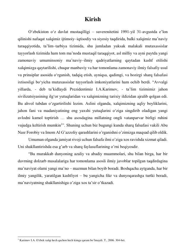 Kirish 
 
O‘zbekiston o‘z davlat mustaqilligi – suverenitetini 1991-yil 31-avgustda e’lon 
qilinishi nafaqat xalqimiz ijtimoiy–iqtisodiy va siyosiy taqdirida, balki xalqimiz ma’naviy 
taraqqiyotida, ta’lim–tarbiya tizimida, shu jumladan yuksak malakali mutaxassislar 
tayyorlash tizimida ham tom ma’noda mustaqil taraqqiyot, asl milliy va ayni paytda yangi 
zamonaviy umuminsoniy ma’naviy–ilmiy qadriyatlarning qaytadan kashf etilishi 
xalqimizga qaytarilishi, chuqur manbaviy va har tomonlama zamonaviy ilmiy falsafiy usul 
va prinsiplar asosida o‘rganish, tadqiq etish, ayniqsa, qadimgi, va hozirgi sharq falsafasi 
ixtisosligi bo‘yicha mutaxassislar tayyorlash imkoniyatlarini ham ochib berdi. “Avvalgi 
yillarda, - deb ta’kidlaydi Prezidentimiz I.A.Karimov, - ta’lim tizimimiz jahon 
sivilizatsiyasining ilg‘or yutuqlaridan va xalqimizning tarixiy ildizidan ajralib qolgan edi. 
Bu ahvol tubdan o‘zgartirilishi lozim. Aslini olganda, xalqimizning aqliy boyliklarini, 
jahon fani va madaniyatining eng yaxshi yutuqlarini o‘ziga singdirib oladigan yangi 
avlodni kamol toptirish … shu asosdagina millatning ongli vatanparvar birligi ruhini 
vujudga keltirish mumkin1”. Shuning uchun biz bugungi kunda sharq falsafasi vakili Abu 
Nasr Forobiy va Imom Al G’azzoliy qarashlarini o’rganishni o’zimizga maqsad qilib oldik.  
Umuman olganda jamiyat rivoji uchun falsafa ilmi o’ziga xos ravishda xizmat qiladi. 
Uni shakllantirishda esa g’arb va sharq faylasuflarining o’rni beqiyosdir.  
“Bu murakkab dunyoning azaliy va abadiy muammolari, shu bilan birga, har bir 
davrning dolzarb masalalariga har tomonlama asosli ilmiy javoblar topilgan taqdirdagina 
ma’naviyat olami yangi ma’no – mazmun bilan boyib boradi. Boshqacha aytganda, har bir 
ilmiy yangilik, yaratilgan kashfiyot – bu yangicha fikr va dunyoqarashga turtki beradi, 
ma’naviyatning shakllanishiga o’ziga xos ta’sir o’tkazadi. 
 
 
 
 
 
 
                                                      
1 Karimov I.A. O'zbek xalqi hech qachon hech kimga qaram bo’lmaydi. T., 2006. 304-bet. 
 
 
