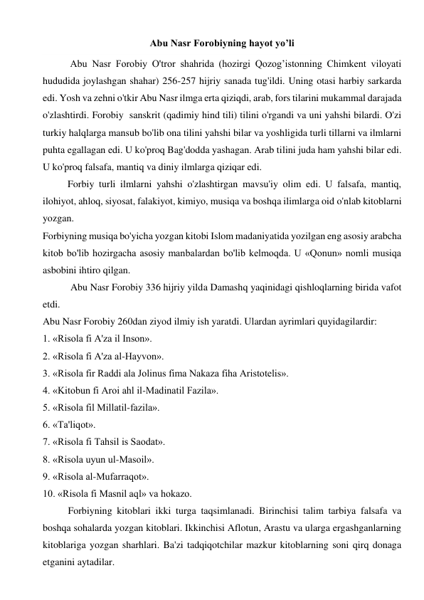 Abu Nasr Forobiyning hayot yo’li 
 
           Abu Nasr Forobiy O'tror shahrida (hozirgi Qozog’istonning Chimkent viloyati 
hududida joylashgan shahar) 256-257 hijriy sanada tug'ildi. Uning otasi harbiy sarkarda 
edi. Yosh va zehni o'tkir Abu Nasr ilmga erta qiziqdi, arab, fors tilarini mukammal darajada 
o'zlashtirdi. Forobiy  sanskrit (qadimiy hind tili) tilini o'rgandi va uni yahshi bilardi. O'zi 
turkiy halqlarga mansub bo'lib ona tilini yahshi bilar va yoshligida turli tillarni va ilmlarni 
puhta egallagan edi. U ko'proq Bag'dodda yashagan. Arab tilini juda ham yahshi bilar edi. 
U ko'proq falsafa, mantiq va diniy ilmlarga qiziqar edi.  
          Forbiy turli ilmlarni yahshi o'zlashtirgan mavsu'iy olim edi. U falsafa, mantiq, 
ilohiyot, ahloq, siyosat, falakiyot, kimiyo, musiqa va boshqa ilimlarga oid o'nlab kitoblarni 
yozgan.  
Forbiyning musiqa bo'yicha yozgan kitobi Islom madaniyatida yozilgan eng asosiy arabcha 
kitob bo'lib hozirgacha asosiy manbalardan bo'lib kelmoqda. U «Qonun» nomli musiqa 
asbobini ihtiro qilgan. 
 Abu Nasr Forobiy 336 hijriy yilda Damashq yaqinidagi qishloqlarning birida vafot 
etdi.  
Abu Nasr Forobiy 260dan ziyod ilmiy ish yaratdi. Ulardan ayrimlari quyidagilardir:  
1. «Risola fi A'za il Inson».  
2. «Risola fi A'za al-Hayvon».  
3. «Risola fir Raddi ala Jolinus fima Nakaza fiha Aristotelis».  
4. «Kitobun fi Aroi ahl il-Madinatil Fazila».  
5. «Risola fil Millatil-fazila».  
6. «Ta'liqot».  
7. «Risola fi Tahsil is Saodat».  
8. «Risola uyun ul-Masoil».  
9. «Risola al-Mufarraqot».  
10. «Risola fi Masnil aql» va hokazo. 
   
Forbiyning kitoblari ikki turga taqsimlanadi. Birinchisi talim tarbiya falsafa va 
boshqa sohalarda yozgan kitoblari. Ikkinchisi Aflotun, Arastu va ularga ergashganlarning 
kitoblariga yozgan sharhlari. Ba'zi tadqiqotchilar mazkur kitoblarning soni qirq donaga 
etganini aytadilar.  
 
