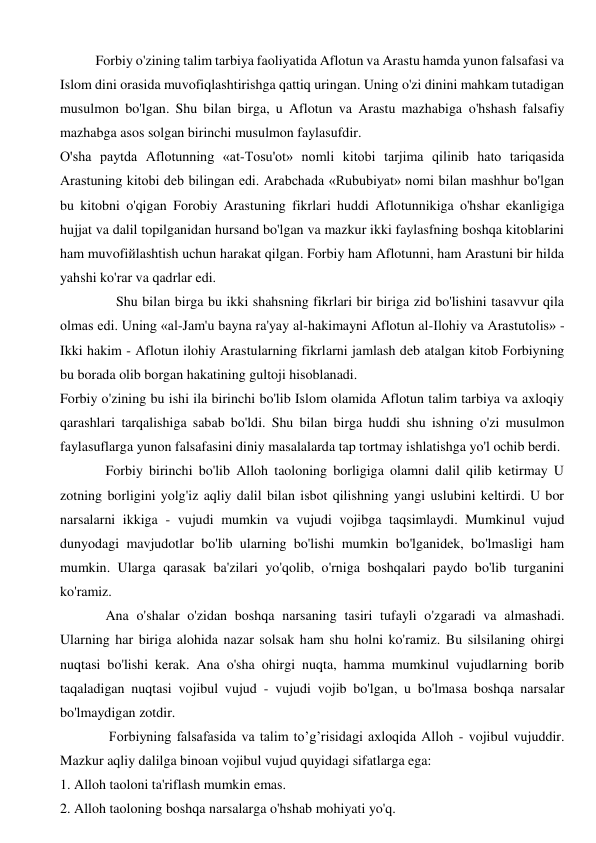 Forbiy o'zining talim tarbiya faoliyatida Aflotun va Arastu hamda yunon falsafasi va 
Islom dini orasida muvofiqlashtirishga qattiq uringan. Uning o'zi dinini mahkam tutadigan 
musulmon bo'lgan. Shu bilan birga, u Aflotun va Arastu mazhabiga o'hshash falsafiy 
mazhabga asos solgan birinchi musulmon faylasufdir. 
O'sha paytda Aflotunning «at-Tosu'ot» nomli kitobi tarjima qilinib hato tariqasida 
Arastuning kitobi deb bilingan edi. Arabchada «Rububiyat» nomi bilan mashhur bo'lgan 
bu kitobni o'qigan Forobiy Arastuning fikrlari huddi Aflotunnikiga o'hshar ekanligiga 
hujjat va dalil topilganidan hursand bo'lgan va mazkur ikki faylasfning boshqa kitoblarini 
ham muvofiйlashtish uchun harakat qilgan. Forbiy ham Aflotunni, ham Arastuni bir hilda 
yahshi ko'rar va qadrlar edi.  
                Shu bilan birga bu ikki shahsning fikrlari bir biriga zid bo'lishini tasavvur qila 
olmas edi. Uning «al-Jam'u bayna ra'yay al-hakimayni Aflotun al-Ilohiy va Arastutolis» - 
Ikki hakim - Aflotun ilohiy Arastularning fikrlarni jamlash deb atalgan kitob Forbiyning 
bu borada olib borgan hakatining gultoji hisoblanadi.  
Forbiy o'zining bu ishi ila birinchi bo'lib Islom olamida Aflotun talim tarbiya va axloqiy 
qarashlari tarqalishiga sabab bo'ldi. Shu bilan birga huddi shu ishning o'zi musulmon 
faylasuflarga yunon falsafasini diniy masalalarda tap tortmay ishlatishga yo'l ochib berdi. 
             Forbiy birinchi bo'lib Alloh taoloning borligiga olamni dalil qilib ketirmay U 
zotning borligini yolg'iz aqliy dalil bilan isbot qilishning yangi uslubini keltirdi. U bor 
narsalarni ikkiga - vujudi mumkin va vujudi vojibga taqsimlaydi. Mumkinul vujud 
dunyodagi mavjudotlar bo'lib ularning bo'lishi mumkin bo'lganidek, bo'lmasligi ham 
mumkin. Ularga qarasak ba'zilari yo'qolib, o'rniga boshqalari paydo bo'lib turganini 
ko'ramiz.  
             Ana o'shalar o'zidan boshqa narsaning tasiri tufayli o'zgaradi va almashadi. 
Ularning har biriga alohida nazar solsak ham shu holni ko'ramiz. Bu silsilaning ohirgi 
nuqtasi bo'lishi kerak. Ana o'sha ohirgi nuqta, hamma mumkinul vujudlarning borib 
taqaladigan nuqtasi vojibul vujud - vujudi vojib bo'lgan, u bo'lmasa boshqa narsalar 
bo'lmaydigan zotdir.  
              Forbiyning falsafasida va talim to’g’risidagi axloqida Alloh - vojibul vujuddir. 
Mazkur aqliy dalilga binoan vojibul vujud quyidagi sifatlarga ega: 
1. Alloh taoloni ta'riflash mumkin emas. 
2. Alloh taoloning boshqa narsalarga o'hshab mohiyati yo'q. 
