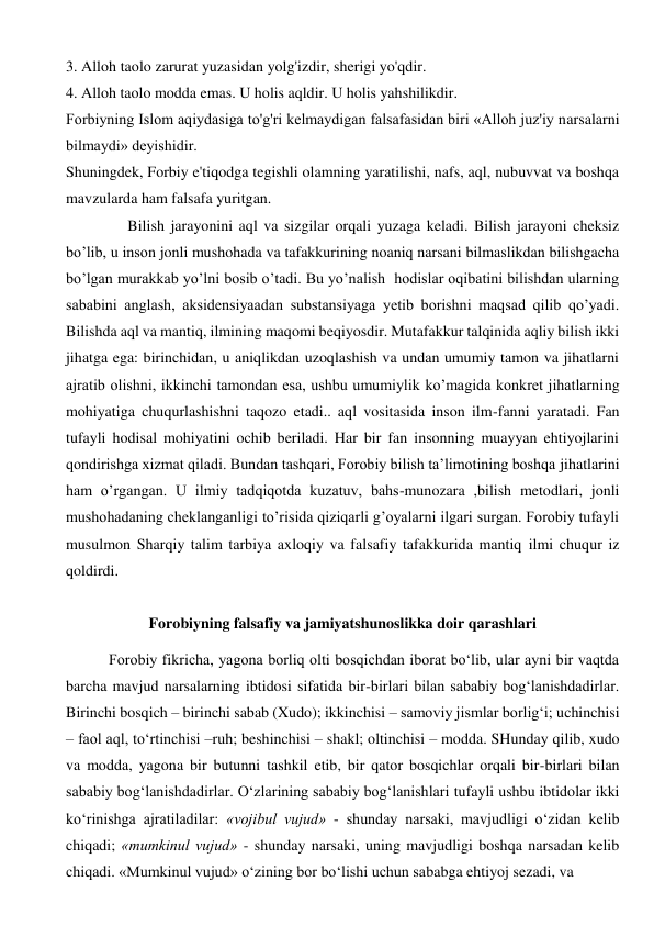 3. Alloh taolo zarurat yuzasidan yolg'izdir, sherigi yo'qdir. 
4. Alloh taolo modda emas. U holis aqldir. U holis yahshilikdir. 
Forbiyning Islom aqiydasiga to'g'ri kelmaydigan falsafasidan biri «Alloh juz'iy narsalarni 
bilmaydi» deyishidir. 
Shuningdek, Forbiy e'tiqodga tegishli olamning yaratilishi, nafs, aql, nubuvvat va boshqa 
mavzularda ham falsafa yuritgan. 
 
      Bilish jarayonini aql va sizgilar orqali yuzaga keladi. Bilish jarayoni cheksiz 
bo’lib, u inson jonli mushohada va tafakkurining noaniq narsani bilmaslikdan bilishgacha 
bo’lgan murakkab yo’lni bosib o’tadi. Bu yo’nalish  hodislar oqibatini bilishdan ularning 
sababini anglash, aksidensiyaadan substansiyaga yetib borishni maqsad qilib qo’yadi. 
Bilishda aql va mantiq, ilmining maqomi beqiyosdir. Mutafakkur talqinida aqliy bilish ikki 
jihatga ega: birinchidan, u aniqlikdan uzoqlashish va undan umumiy tamon va jihatlarni 
ajratib olishni, ikkinchi tamondan esa, ushbu umumiylik ko’magida konkret jihatlarning 
mohiyatiga chuqurlashishni taqozo etadi.. aql vositasida inson ilm-fanni yaratadi. Fan 
tufayli hodisal mohiyatini ochib beriladi. Har bir fan insonning muayyan ehtiyojlarini 
qondirishga xizmat qiladi. Bundan tashqari, Forobiy bilish ta’limotining boshqa jihatlarini 
ham o’rgangan. U ilmiy tadqiqotda kuzatuv, bahs-munozara ,bilish metodlari, jonli 
mushohadaning cheklanganligi to’risida qiziqarli g’oyalarni ilgari surgan. Forobiy tufayli 
musulmon Sharqiy talim tarbiya axloqiy va falsafiy tafakkurida mantiq ilmi chuqur iz  
qoldirdi.  
 
Forobiyning falsafiy va jamiyatshunoslikka doir qarashlari 
 
 Forobiy fikricha, yagona borliq olti bosqichdan iborat bo‘lib, ular ayni bir vaqtda 
barcha mavjud narsalarning ibtidosi sifatida bir-birlari bilan sababiy bog‘lanishdadirlar. 
Birinchi bosqich – birinchi sabab (Xudo); ikkinchisi – samoviy jismlar borlig‘i; uchinchisi 
– faol aql, to‘rtinchisi –ruh; beshinchisi – shakl; oltinchisi – modda. SHunday qilib, xudo 
va modda, yagona bir butunni tashkil etib, bir qator bosqichlar orqali bir-birlari bilan 
sababiy bog‘lanishdadirlar. O‘zlarining sababiy bog‘lanishlari tufayli ushbu ibtidolar ikki 
ko‘rinishga ajratiladilar: «vojibul vujud» - shunday narsaki, mavjudligi o‘zidan kelib 
chiqadi; «mumkinul vujud» - shunday narsaki, uning mavjudligi boshqa narsadan kelib 
chiqadi. «Mumkinul vujud» o‘zining bor bo‘lishi uchun sababga ehtiyoj sezadi, va   
 
