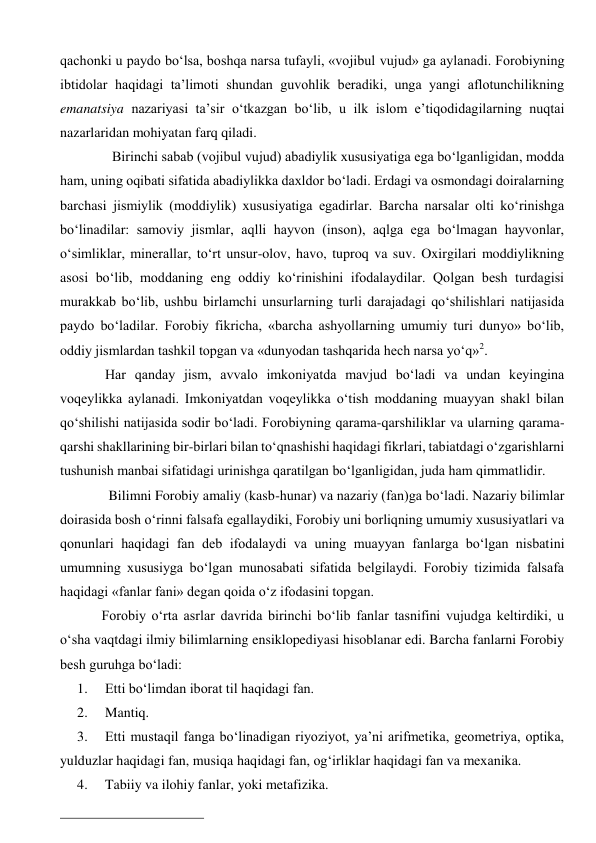 qachonki u paydo bo‘lsa, boshqa narsa tufayli, «vojibul vujud» ga aylanadi. Forobiyning 
ibtidolar haqidagi ta’limoti shundan guvohlik beradiki, unga yangi aflotunchilikning 
emanatsiya nazariyasi ta’sir o‘tkazgan bo‘lib, u ilk islom e’tiqodidagilarning nuqtai 
nazarlaridan mohiyatan farq qiladi. 
          Birinchi sabab (vojibul vujud) abadiylik xususiyatiga ega bo‘lganligidan, modda 
ham, uning oqibati sifatida abadiylikka daxldor bo‘ladi. Erdagi va osmondagi doiralarning 
barchasi jismiylik (moddiylik) xususiyatiga egadirlar. Barcha narsalar olti ko‘rinishga 
bo‘linadilar: samoviy jismlar, aqlli hayvon (inson), aqlga ega bo‘lmagan hayvonlar, 
o‘simliklar, minerallar, to‘rt unsur-olov, havo, tuproq va suv. Oxirgilari moddiylikning 
asosi bo‘lib, moddaning eng oddiy ko‘rinishini ifodalaydilar. Qolgan besh turdagisi 
murakkab bo‘lib, ushbu birlamchi unsurlarning turli darajadagi qo‘shilishlari natijasida 
paydo bo‘ladilar. Forobiy fikricha, «barcha ashyollarning umumiy turi dunyo» bo‘lib, 
oddiy jismlardan tashkil topgan va «dunyodan tashqarida hech narsa yo‘q»2.   
        Har qanday jism, avvalo imkoniyatda mavjud bo‘ladi va undan keyingina 
voqeylikka aylanadi. Imkoniyatdan voqeylikka o‘tish moddaning muayyan shakl bilan 
qo‘shilishi natijasida sodir bo‘ladi. Forobiyning qarama-qarshiliklar va ularning qarama-
qarshi shakllarining bir-birlari bilan to‘qnashishi haqidagi fikrlari, tabiatdagi o‘zgarishlarni 
tushunish manbai sifatidagi urinishga qaratilgan bo‘lganligidan, juda ham qimmatlidir.  
         Bilimni Forobiy amaliy (kasb-hunar) va nazariy (fan)ga bo‘ladi. Nazariy bilimlar 
doirasida bosh o‘rinni falsafa egallaydiki, Forobiy uni borliqning umumiy xususiyatlari va 
qonunlari haqidagi fan deb ifodalaydi va uning muayyan fanlarga bo‘lgan nisbatini 
umumning xususiyga bo‘lgan munosabati sifatida belgilaydi. Forobiy tizimida falsafa 
haqidagi «fanlar fani» degan qoida o‘z ifodasini topgan. 
       Forobiy o‘rta asrlar davrida birinchi bo‘lib fanlar tasnifini vujudga keltirdiki, u 
o‘sha vaqtdagi ilmiy bilimlarning ensiklopediyasi hisoblanar edi. Barcha fanlarni Forobiy 
besh guruhga bo‘ladi: 
1. 
Etti bo‘limdan iborat til haqidagi fan. 
2. 
Mantiq. 
3. 
Etti mustaqil fanga bo‘linadigan riyoziyot, ya’ni arifmetika, geometriya, optika, 
yulduzlar haqidagi fan, musiqa haqidagi fan, og‘irliklar haqidagi fan va mexanika. 
4. 
Tabiiy va ilohiy fanlar, yoki metafizika. 
                                                      
 
