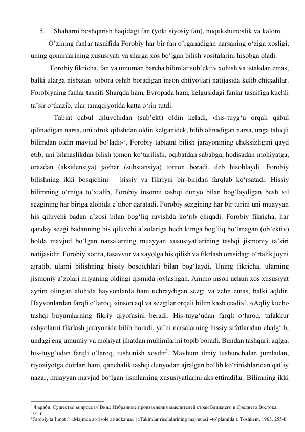 5. 
Shaharni boshqarish haqidagi fan (yoki siyosiy fan), huqukshunoslik va kalom. 
     O’zining fanlar tasnifida Forobiy har bir fan o’rganadigan narsaning o‘ziga xosligi, 
uning qonunlarining xususiyati va ularga xos bo‘lgan bilish vositalarini hisobga oladi. 
      Forobiy fikricha, fan va umuman barcha bilimlar sub’ektiv xohish va istakdan emas, 
balki ularga nisbatan  tobora oshib boradigan inson ehtiyojlari natijasida kelib chiqadilar. 
Forobiyning fanlar tasnifi Sharqda ham, Evropada ham, kelgusidagi fanlar tasnifiga kuchli 
ta’sir o‘tkazib, ular taraqqiyotida katta o‘rin tutdi. 
        Tabiat qabul qiluvchidan (sub’ekt) oldin keladi, «his-tuyg‘u orqali qabul 
qilinadigan narsa, uni idrok qilishdan oldin kelganidek, bilib olinadigan narsa, unga taluqli 
bilimdan oldin mavjud bo‘ladi»3. Forobiy tabiatni bilish jarayonining cheksizligini qayd 
etib, uni bilmaslikdan bilish tomon ko‘tarilishi, oqibatdan sababga, hodisadan mohiyatga, 
orazdan (aksidensiya) javhar (substansiya) tomon boradi, deb hisoblaydi. Forobiy 
bilishning ikki bosqichini – hissiy va fikriyni bir-biridan farqlab ko‘rsatadi. Hissiy 
bilimning o‘rniga to‘xtalib, Forobiy insonni tashqi dunyo bilan bog‘laydigan besh xil 
sezgining har biriga alohida e’tibor qaratadi. Forobiy sezgining har bir turini uni muayyan 
his qiluvchi badan a’zosi bilan bog‘liq ravishda ko‘rib chiqadi. Forobiy fikricha, har 
qanday sezgi badanning his qiluvchi a’zolariga hech kimga bog‘liq bo‘lmagan (ob’ektiv) 
holda mavjud bo‘lgan narsalarning muayyan xususiyatlarining tashqi jismoniy ta’siri 
natijasidir. Forobiy xotira, tasavvur va xayolga his qilish va fikrlash orasidagi o‘rtalik joyni 
ajratib, ularni bilishning hissiy bosqichlari bilan bog‘laydi. Uning fikricha, ularning 
jismoniy a’zolari miyaning oldingi qismida joylashgan. Ammo inson uchun xos xususiyat 
ayrim olingan alohida hayvonlarda ham uchraydigan sezgi va zehn emas, balki aqldir. 
Hayvonlardan farqli o‘laroq, «inson aql va sezgilar orqali bilim kasb etadi»4. «Aqliy kuch» 
tashqi buyumlarning fikriy qiyofasini beradi. His-tuyg‘udan farqli o‘laroq, tafakkur 
ashyolarni fikrlash jarayonida bilib boradi, ya’ni narsalarning hissiy sifatlaridan chalg‘ib, 
undagi eng umumiy va mohiyat jihatdan muhimlarini topib boradi. Bundan tashqari, aqlga, 
his-tuyg‘udan farqli o‘laroq, tushunish xosdir5. Mavhum ilmiy tushunchalar, jumladan, 
riyoziyotga doirlari ham, qanchalik tashqi dunyodan ajralgan bo‘lib ko‘rinishlaridan qat’iy 
nazar, muayyan mavjud bo‘lgan jismlarning xususiyatlarini aks ettiradilar. Bilimning ikki 
                                                      
3 Фараби. Существо вопросов// Вкн.: Избранные произведения мыслителей стран Ближнего и Среднего Востока.. 
191-б. 
4Farobiy ta’limot // «Majmua at-risole al-hukama» («Takimlar risolalarining majmuasi »to’plamida ). Toshkent, 1963. 255-b. 
 
