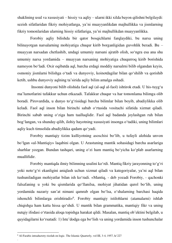 shaklining usul va xususiyati – hissiy va aqliy – ularni ikki xilda bayon qilishni belgilaydi: 
sezish sifatlaridan fikriy mohiyatlarga, ya’ni muayyanlikdan majhullikka va jismlarning 
fikriy tomonlaridan ularning hissiy sifatlariga, ya’ni majhullikdan muayyanlikka. 
        Forobiy aqliy bilishda bir qator bosqichlarni farqlaydiki, bu narsa uning 
bilinayotgan narsalarning mohiyatiga chuqur kirib borganligidan guvohlik beradi. Bu – 
muayyan narsadan chetlashib, undagi umumiy narsani ajratib olish, so‘ngra esa ana shu 
umumiy narsa yordamida – muayyan narsaning mohiyatiga chuqurroq kirib borishida 
namoyon bo‘ladi. Oxir oqibatda aql, barcha erdagi moddiy narsalrni bilib olgandan keyin, 
osmoniy jismlarni bilishga o‘tadi va dunyoviy, koinotdagilar bilan qo‘shilib va qorishib 
ketib, ushbu dunyoviy aqlning ta’sirida aqliy bilim amalga oshadi. 
         Insonni dunyoni bilib olishida faol aql (al-aql al-faol) ishtirok etadi. U his-tuyg‘u 
ma’lumotlarini tafakkur uchun etkazadi. Tafakkur chuqur va har tomonlama bilimga olib 
boradi. Pirovardida, u dunyo to‘g‘risidagi barcha bilimlar bilan boyib, abadiylikka olib 
keladi. Faol aql inson bilan birinchi sabab o‘rtasida vositachi sifatida xizmat qiladi. 
Birinchi sabab uning o‘ziga ham taalluqlidir. Faol aql badanda joylashgan ruh bilan 
bog‘langan, va shunday qilib, ilohiy hayotning xususiyati insonga o‘tadiki, uning bilimlari 
aqliy kuch timsolida abadiylikka qadam qo‘yadi. 
        Forobiy mantiqiy tizim kulliyotning asoschisi bo‘lib, u tufayli alohida unvon 
bo‘lgan «al-Mantiqiy» laqabini olgan. U Arastuning mantik sohasidagi barcha asarlariga 
sharhlar yozgan. Bundan tashqari, uning o‘zi ham mantiq bo‘yicha ko‘plab asarlarning 
muallifidir. 
        Forobiy mantiqda ilmiy bilimning usulini ko‘rdi. Mantiq fikriy jarayonning to‘g‘ri 
yoki noto‘g‘ri ekanligini aniqlash uchun xizmat qiladi va kategoriyalar, ya’ni aql bilan 
tushuniladigan mohiyatlar bilan ish ko‘radi. «Mantiq, - deb yozadi Forobiy, - qachonki 
falsafaning u yoki bu qismlarida qo‘llanilsa, mohiyat jihatidan qurol bo‘lib, uning 
yordamida nazariy san’at nimani qamrab olgan bo‘lsa, o‘shalarning barchasi haqida 
ishonchli bilimlarga erishtiradi»6. Forobiy mantiqiy istilohlarni (atamalarni) ishlab 
chiqishga ham katta hissa qo‘shdi. U mantik bilan grammatika, mantiqiy fikr va uning 
nutqiy ifodasi o‘rtasida aloqa topishga harakat qildi. Masalan, mantiq ob’ektini belgilab, u 
quyidagilarni ko‘rsatadi: 1) Iste’dodga ega bo‘lish va uning yordamida inson tushunchalar 
                                                      
6 Al-Farabis intraductoty risolah on logic. The Islamic Quarterly, vol III, 3-4, 1957, h/ 227 
. 
