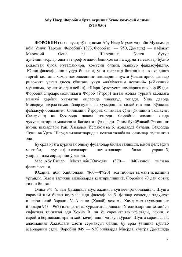 1 
 
Абу Наср Форобий ўрта асрнинг буюк қомусий олими. 
(873-950) 
 
 
ФОРОБИЙ (тахаллуси; тўлиқ номи Абу Наср Муҳаммад ибн Муҳаммад 
ибн Узлуғ Тархон Форобий) (873, Фороб ш. — 950, Дамашқ) — нафақат 
Марказий 
Осиё 
ва 
Шарқнинг, 
балки 
бутун 
дунёнинг асрлар оша эътироф этилиб, бениҳоя катта ҳурматга сазовар бўлиб 
келаётган буюк мутафаккири, қомусий олими, машҳур файласуфидир. 
 Юнон фалсафасини чуқур билгани, унга шархлар битганлиги ва жаҳонга 
тарғиб қилгани ҳамда замонасининг илмларини пухта ўзлаштириб, фанлар 
ривожига улкан ҳисса қўшгани учун «алМуаллим ассоний» («Иккинчи 
муаллим», Аристотелдан кейин), «Шарқ Арастуси» номларига сазовор бўлди. 
Форобий Сирдарё соҳилидаги Фороб (Ўтрор) деган жойда туркий қабилага 
мансуб 
ҳарбий 
хизматчи 
оиласида 
таваллуд 
топади. 
Ўша 
даврда 
Мовароуннаҳрда сомонийлар сулоласи ҳукмронлик қилаётган эди. Бўлажак 
файласуф бошланғич билимини Ўтрорда олгандан сўнг, ўқишини Тошкент, 
Самарканд 
ва 
Бухорода 
давом 
эттирди. 
Форобий 
илмини 
янада 
чуқурлаштириш мақсадида Бағдодга йўл олади. Олим йўлйўлакай Эроннинг 
йирик шаҳарлари Рай, Ҳамадон, Исфаҳон ва б. жойларда бўлади. Бағдодда 
Яқин ва Ўрта Шарқ мамлакатларидан келган талаба ва олимлар тўпланган 
эди.  
Бу ерда кўзга кўринган олиму фузалолар билан танишди, юнон фалсафий 
мактаби, 
турли фан соҳалари 
намояндалари 
билан 
учрашиб, 
улардан илм сирларини ўрганди.  
Мас, Абу Башар 
Матта ибн Юнусдан 
(870— 
940) юнон 
тили ва 
фалсафасини,  
Юҳанна ибн Ҳийлондан (860—Ф920) эса тиббиёт ва мантиқ илмини 
ўрганди. Баъзи тарихий манбаларда келтирилишича, Форобий 70 дан ортиқ 
тилни билган. 
Олим 941 й. дан Дамашкда муҳтожликда кун кечира бошлайди. Шунга 
қарамай илм билан шуғулланади, фалсафа ва б. фанлар соҳасида тадқиқот 
ишлари олиб боради. У Алеппо (Ҳалаб) ҳокими Ҳамдамид (ҳукмронлик 
йиллари 943—967) илтифоти ва ҳурматига эришади. У олимларнинг ҳомийси 
сифатида танилган эди. Ҳоким Ф. ни ўз саройига таклиф этади, лекин, у 
саройга бормасдан, эркин ҳаёт кечиришни маъқул кўради. Шунга қарамасдан, 
алломанинг Ҳалабдаги ҳаёти сермаҳсул бўлди, бу ерда ўзининг кўплаб 
асарларини ёзди. Форобий 949 — 950 йилларда Мисрда, сўнгра Дамашқда 
