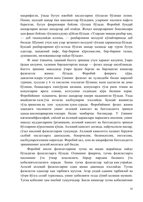 10 
 
маърифатли, ўзида бутун ижобий хислатларни тўплаган бўлиши лозим. 
Пекин, шундай шаҳар ёки мамлакатлар бўладики, уларнинг аҳолиси нафсга 
берилган, бутун фикризикри бойлик тўплаш бўлади. Форобий бундай 
шаҳарларни жоҳил шахарлар деб атайди. Жоҳил шаҳарларнинг бошлиқлари 
ҳам фақат бойлик тўплашга ружу қўйган бўлади. «Улардан чиққан раҳбар ҳам, 
— деб таъкидлайди аллома, — раҳбарликни молдунё кўпайтиришда деб 
билади. Шунинг учун ҳам улар эртаюкеч молдунё тўплаш ҳаракатида бўлади. 
Бундай раҳбарларнинг қўл остида бўлган шаҳар халқида ҳар турли бузуқ 
одатлар, шаҳвоний нафс, бир-бирини кўролмаслик, бир-бирини талаш, 
душманлик, низожанжаллар пайдо бўлади».  
Ф. нинг ёзишича, ҳақиқий бахтга эришиш учун ҳаракат қилувчи, ўзаро 
ёрдам қилувчи, халқини бирлаштирган шаҳар — фозил шаҳар ҳисобланади. 
Бахтга эришиш мақсадида ўзаро ёрдам берган ва бирлашган кишилар 
фазилатли 
жамоа 
бўлади. 
Форобий 
фикрига 
кўра, 
давлатни идора этувчи шахс ўзининг фазилат ва хулқодоби билан ажралиб 
туриши, хусусан у 6 та хислатни эгаллаган бўлиши; яъни адолатли ва доно 
бўлиши, бошқаларга ғамхўрлик қилиши, қонунларга тўла риоя этиши ва 
қонунларни ярата олиши, келгусини олдиндан кўра билиши керак. 
Форобийнинг талқинича, фозил шаҳарлар юқори маданиятли бўлади. Унда 
яшайдиган халқ ўзи истаган касбҳунарни эгаллайди. Бундай жамиятда 
тўла эркинлик ва тенг ҳуқуклик ҳукм суради. Форобийнинг фозил жамоа 
ҳақидаги таълимоти унинг ахлоқий камолот ва бахтсаодатга эришув 
ҳамда инсонпарварлик ғоялари билан чамбарчас боғлиқдир. У ўзининг 
ижтимоийфалсафий, сиёсий ва ахлоқий қарашлари марказига инсонни, унинг 
мақсад муддаоларини ўрганишни, ахлоқий камолот ва бахтсаодатга эришув 
йўлларини кўрсатишни қўяди. Ахлоқий камолот деганда, хайрэҳсонли ишлар, 
гўзал инсоний фазилатларни тушунади. Ахлоқий камолотга халакит берувчи 
салбий хислатларга дангасалик, бекорчилик, билимсизлик, онгсизлик, 
касбҳунарсизликни киритади. Форобий акл, илм ва маърифатни бахтсаодатга 
эришишнинг асосий воситаси деб билди. 
Форобий инсон фазилатларини туғма ва яшаш жараёнида пайдо 
бўладиган фазилатларга бўлади. Олимнинг фикрича, туғма фазилатларга 
инсоннинг 
ўта 
ўткир 
зеҳнлилиги, 
бирор 
нарсани 
билишга 
ўта 
қобилиятсизлилиги киради. Лекин туғма фазилатлар ҳаётда кам учрайди. 
Асосий ахлоқий фазилатларни одам яшаш давомида эгаллайди. Туғма 
фазилатли одамлар ҳам тарбияга муҳтож. Агар ундай одамни тарбиялаб ва 
тўғри йўлга солиб турилмаса, унинг қобилияти тезда сўниб қолиши мумкин. 
Туғма қобилият ҳам нисбий тушунчадир. Баъзи кишилар туғма қобилиятини 
