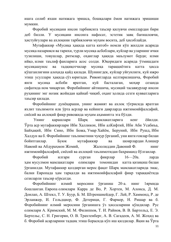 11 
 
ишга солиб яхши натижага эришса, бошқалари ёмон натижага эришиши 
мумкин. 
Форобий мусиқани инсон тарбиясига таъсир қилувчи омиллардан бири 
деб билли. У мусиқани инсонга нафосат, эстетик завқ бағишловчи, 
ҳистуйғулари ва ахлоқини тарбияловчи муҳим восита, деб ҳисоблайди.  
Мутафаккир «Мусиқа ҳақида катта китоб» номли кўп жилдли асарида 
мусиқа назарияси ва тарихи, турли мусиқа асбоблари, куйлар ва уларнинг ички 
тузилиши, товушлар, ритмлар, оҳанглар ҳақида маълумот берди; илми 
ийқо, илми таълиф фанларига асос солди. Юқоридаги асарида ўтмишдаги 
мусиқашунос 
ва 
тадқиқотчилар 
мусиқа 
тараққиётига 
катта 
ҳисса 
қўшганлигини алоҳида қайд қилади. Шунингдек, куйлар уйғунлиги, куй ижро 
этиш усуллари ҳақида сўз юритади. Ривоятларда келтирилишича, Форобий 
янги 
мусиқа 
асбоби 
яратган, 
куй 
басталаган, 
моҳир 
созанда 
сифатида ном чиқарган. Форобийнинг айтишича, мусиқий тасаввурлар инсон 
руҳининг энг нозик жойидан қайнаб чиқиб, оҳанг ҳолида сезги қувватларига 
таъсир қилади. 
Форобийнинг дунёқараши, унинг жамият ва ахлоқ тўғрисида яратган 
яхлит таълимоти илк ўрта асрлар ва кейинги даврларда ижтимоийфалсафий, 
сиёсий ва ахлоқий фикр ривожида муҳим аҳамиятга эга бўлди. 
 Унинг 
қарашлари 
Шарқ 
мамлакатларига 
кенг 
ёйилди. 
Ўрта аср мутафаккирлари Ибн Халликон, Ибн алКифтий, Ибн Аби Усабиъа, 
Байҳақий, Ибн Сино, Ибн Божа, Умар Хайём, Беруний, Ибн Рушд, Ибн 
Халдун ва б. Форобийнинг таълимотини чуқур ўрганиб, уни янги ғоялар билан 
бойитганлар. 
Буюк 
мутафаккир 
ва 
шоирлардан Алишер 
Навоий ва Абдураҳмон Жомий, 
Жалолиддин Давоний Ф. 
нинг 
ижтимоийфалсафий, сиёсий ва ахлоқий таълимотидан баҳраманд бўлганлар. 
Форобий 
илгари 
сурган 
фикрлар 
16—20а. 
ларда 
ҳам мусулмон мамлакатлари 
олимлари 
томонидан 
катта қизиқиш билан 
ўрганилди. Мутафаккир қолдирган мерос фақат Шарқ мамлакатларида эмас, 
балки Европада ҳам тарқалди ва ижтимоийфалсафий фикр тараққиётида 
сезиларли таъсир кўрсатди. 
Форобийнинг 
илмий 
меросини 
ўрганиш 
20-а. 
нинг 
1ярмида 
бошланган. Европа олимлари Карра де Во, Р. Хортен, М. Алонса, Д. М. 
Донлап, А. Штекл, Т. У. Буур, Б. М. Штреншнейдер, Г. Лей, Р. Хаммонд, Р. де 
Эрланжер, И. Гольдциер, Ф. Детерици, Г. Фармер, Н. Ришар ва б. 
Форобийнинг илмий меросини ўрганишга ўз ҳиссаларини қўшдилар. Рус 
олимлари А. Кримский, М. М. Филиппов, Т. И. Райнов, В. В. Бартольд, Е. Э. 
Бертельс, С. Н. Григорян, О. В. Трахтенберг, А. В. Сагадеев, А. М. Жоҳид ва 
б. Форобий асарларини тадқиқ этиш борасида кўп иш қилдилар. Яқин ва Ўрта 
