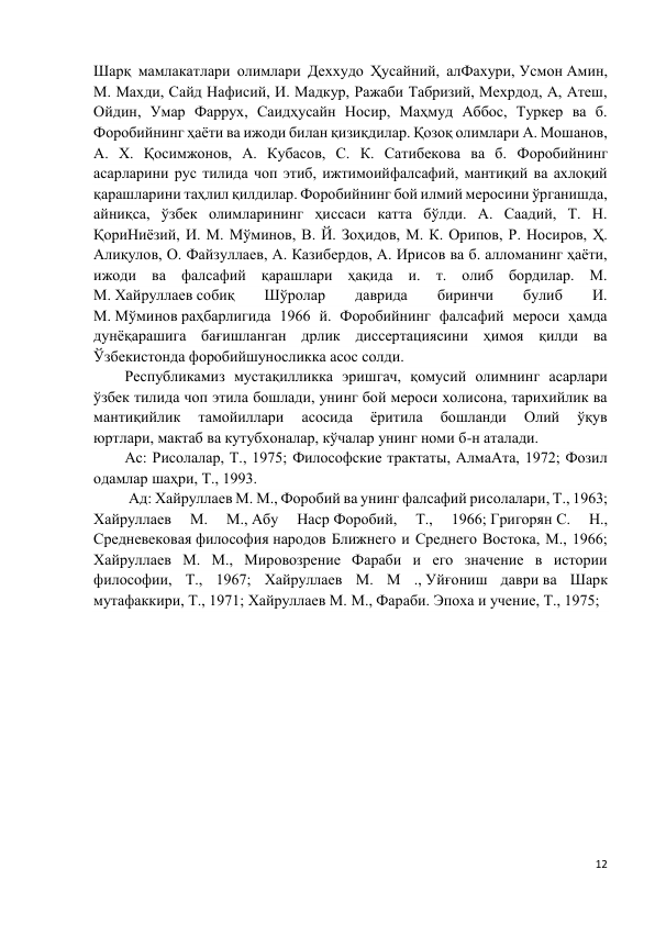 12 
 
Шарқ мамлакатлари олимлари Деххудо Ҳусайний, алФахури, Усмон Амин, 
М. Махди, Сайд Нафисий, И. Мадкур, Ражаби Табризий, Мехрдод, А, Атеш, 
Ойдин, Умар Фаррух, Саидҳусайн Носир, Маҳмуд Аббос, Туркер ва б. 
Форобийнинг ҳаёти ва ижоди билан қизиқдилар. Қозоқ олимлари А. Мошанов, 
А. X. Қосимжонов, А. Кубасов, С. К. Сатибекова ва б. Форобийнинг 
асарларини рус тилида чоп этиб, ижтимоийфалсафий, мантиқий ва ахлоқий 
қарашларини таҳлил қилдилар. Форобийнинг бой илмий меросини ўрганишда, 
айниқса, ўзбек олимларининг ҳиссаси катта бўлди. А. Саадий, Т. Н. 
ҚориНиёзий, И. М. Мўминов, В. Й. Зоҳидов, М. К. Орипов, Р. Носиров, Ҳ. 
Алиқулов, О. Файзуллаев, А. Казибердов, А. Ирисов ва б. алломанинг ҳаёти, 
ижоди ва фалсафий қарашлари ҳақида и. т. олиб бордилар. М. 
М. Хайруллаев собиқ 
Шўролар 
даврида 
биринчи 
булиб 
И. 
М. Мўминов раҳбарлигида 1966 й. Форобийнинг фалсафий мероси ҳамда 
дунёқарашига бағишланган дрлик диссертациясини ҳимоя қилди ва 
Ўзбекистонда форобийшуносликка асос солди. 
Республикамиз мустақилликка эришгач, қомусий олимнинг асарлари 
ўзбек тилида чоп этила бошлади, унинг бой мероси холисона, тарихийлик ва 
мантиқийлик 
тамойиллари 
асосида 
ёритила 
бошланди 
Олий 
ўқув 
юртлари, мактаб ва кутубхоналар, кўчалар унинг номи б-н аталади. 
Ас: Рисолалар, Т., 1975; Философские трактаты, АлмаАта, 1972; Фозил 
одамлар шаҳри, Т., 1993. 
 Ад: Хайруллаев М. М., Форобий ва унинг фалсафий рисолалари, Т., 1963; 
Хайруллаев 
М. 
М., Абу 
Наср Форобий, 
Т., 
1966; Григорян С. 
Н., 
Средневековая философия народов Ближнего и Среднего Востока, М., 1966; 
Хайруллаев М. М., Мировозрение Фараби и его значение в истории 
философии, Т., 1967; Хайруллаев М. М ., Уйғониш даври ва Шарк 
мутафаккири, Т., 1971; Хайруллаев М. М., Фараби. Эпоха и учение, Т., 1975;  
