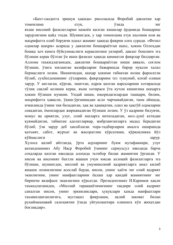 3 
 
«Бахт-саодатга эришув ҳақида» рисоласида Форобий давлатни ҳар 
томонлама 
етук, 
ўзида 
энг 
яхши инсоний фазилатларни намоён қилган кишилар ёрдамида бошқариш 
зарурлигини қайд этади. Шунингдек, у ҳар томонлама етук аҳолини илм ва 
маърифатга олиб борувчи идеал жамият ҳақида фикрни олға суради. «Фозил 
одамлар шаҳри» асарида у давлатни бошқараётган шахс, ҳоким Оллоҳдан 
бошқа ҳеч кимга бўйсунмаслиги кераклигини уқтириб, давлат бошлиғи эга 
бўлиши керак бўлган ўн икки фазилат ҳақида қимматли фикрлар билдирган. 
Аллома таъкидлаганидек, давлатни бошқараётган киши аввало, соғлом 
бўлиши, ўзига юкланган вазифаларни бажаришда бирор нуқсон халал 
бермаслиги лозим. Иккинчидан, шаҳар ҳокими табиатан нозик фаросатли 
бўлиб, суҳбатдошининг сўзларини, фикрларини тез тушуниб, илғаб олиши 
зарур. У англаган, кўрган, эшитган, идрок қилган нарсаларини хотирасида 
тўлиқ сақлаб қолиши керак, яъни хотираси ўта кучли кишигина шаҳарга 
ҳоким бўлиши мумкин. Ундай киши, юқоридагилардан ташқари, билим, 
маърифатга ҳавасли, ўқиш-ўрганишдан асло чарчамайдиган, таом ейишда, 
ичкиликда ўзини тия биладиган, ҳақ ва ҳақиқатни, одил ва ҳақгўй одамларни 
севадиган, ёмонлардан жирканадиган бўлиши лозим. У ўз қадрини билувчи, 
номус ва ориятли, улуғ, олий ишларга интиладиган, мол-дунё кетидан 
қувмайдиган, табиатан адолатларвар, жабрланганларга мадад берадиган 
бўлиб, ўзи зарур деб ҳисоблаган чора-тадбирларни амалга оширишда 
қатъият, сабот, журъат ва жасоратлик кўрсатиши, қўрқоқликка йўл 
қўймаслиги 
зарур. 
Хулоса қилиб айтганда, ўрта асрларнинг буюк мутафаккири, улуғ 
ватандошимиз Абу Наср Форобий ўзининг сермуҳсул ижодида барча 
соҳаларда қилган ижодида алоҳида эътибор билан жамиятни ўрганди. У 
инсон ва инсоният бахтли яшаши учун юксак ахлоқий фазилатларга эга 
бўлиши, шунингдек, миллий ва умуминсоний қадриятларга амал қилиб 
яшаши лозимлигини асослаб берди, инсон, унинг ҳаёти энг олий қадрият 
эканлигини, унинг манфаатларини ёқлаш ҳар қандай жамиятнинг энг 
биринчи вазифаси эканлигини кўрсатди. Президентимиз И.Каримов ҳақли 
таъкидлаганидек, «Миллий тараққиётимизнинг тақдири олий қадрият 
саналган инсон, унинг эркинликлари, ҳуқуқлари ҳамда манфаатлари 
таъминланганлигига, 
мустақил 
фикрлаши, 
ақлий 
заковат 
билан 
руҳиймаънавий салоҳиятни ўзида уйғунлаштира олишига кўп жиҳатдан 
боғлиқдир». 
 
