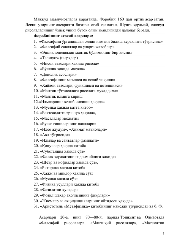 4 
 
Мавжуд маълумотларга қараганда, Форобий 160 дан ортиқ асар ёзган. 
Лекин уларнинг аксарияти бизгача етиб келмаган. Шунга қарамай, мавжуд 
рисолаларининг ўзиёқ унинг бугок олим эканлигидан далолат беради. 
Форобийнинг асосий асарлари:  
1. «Фалсафани ўрганишдан олдин нимани билиш кераклиги тўғрисида» 
2.  «Фалсафий саволлар ва уларга жавоблар» 
3.  «Энциклопедиядан мантиқ бўлимининг бир қисми» 
4.  «Талиқот» (шарҳлар) 
5.  «Инсон аъзолари ҳақида рисола» 
6.  «Бўшлиқ ҳақида мақола» 
7.  «Донолик асослари» 
8.  «Фалсафанинг маъноси ва келиб чиқиши» 
9.  «Ҳайвон аъзолари, функцияси ва потенцияси» 
10.  «Мантиқ тўғрисидаги рисолага муқаддима» 
11.  «Мантиқ илмига кириш 
12. «Илмларнинг келиб чиқиши ҳақида» 
13.  «Мусиқа ҳақида катта китоб» 
14.  «Бахтсаодатга эришув ҳақида», 
15.  «Масалалар моҳияти» 
16.  «Буюк кишиларнинг нақллари» 
17.  «Иҳсо алулум», «Ҳикмат маънолари» 
18.  «Ақл тўғрисида» 
19.  «Илмлар ва санъатлар фазилати» 
20.  «Қонунлар ҳақида китоб» 
21.  «Субстанция ҳақида сўз» 
22.  «Фалак ҳаракатининг доимийлиги ҳақида» 
23.  «Шеър ва қофиялар ҳақида сўз», 
24.  «Риторика ҳақида китоб» 
25.  «Ҳажм ва миқдор ҳақида сўз» 
26.  «Мусиқа ҳақида сўз» 
27.  «Физика усуллари ҳақида китоб» 
28.  «Фазилатли хулқлар» 
29.  «Фозил шаҳар аҳолисининг фикрлари» 
30.  «Жисмлар ва акциденцияларнинг ибтидоси ҳақида» 
31.  «Аристотель «Метафизика» китобининг мақсади тўғрисида» ва б. Ф.  
 
Асарлари 20-а. нинг 70—80-й. ларида Тошкент ва Олмаотада 
«Фалсафий 
рисолалар», 
«Мантиқий 
рисолалар», 
«Математик 
