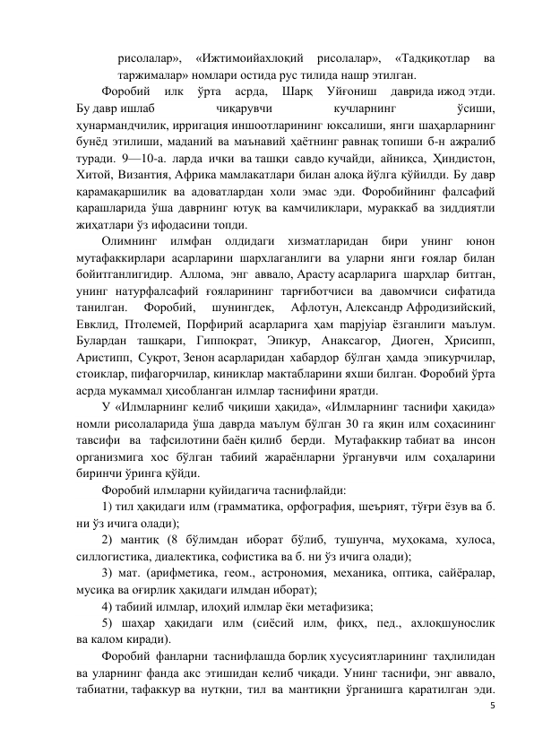 5 
 
рисолалар», 
«Ижтимоийахлоқий 
рисолалар», 
«Тадқиқотлар 
ва 
таржималар» номлари остида рус тилида нашр этилган. 
Форобий 
илк 
ўрта 
асрда, 
Шарқ 
Уйғониш 
даврида ижод этди. 
Бу давр ишлаб 
чиқарувчи 
кучларнинг 
ўсиши, 
ҳунармандчилик, ирригация иншоотларининг юксалиши, янги шаҳарларнинг 
бунёд этилиши, маданий ва маънавий ҳаётнинг равнақ топиши б-н ажралиб 
туради. 9—10-а. ларда ички ва ташқи савдо кучайди, айниқса, Ҳиндистон, 
Хитой, Византия, Африка мамлакатлари билан алоқа йўлга қўйилди. Бу давр 
қарамақаршилик ва адоватлардан холи эмас эди. Форобийнинг фалсафий 
қарашларида ўша даврнинг ютуқ ва камчиликлари, мураккаб ва зиддиятли 
жиҳатлари ўз ифодасини топди. 
Олимнинг 
илмфан 
олдидаги 
хизматларидан 
бири 
унинг 
юнон 
мутафаккирлари асарларини шархлаганлиги ва уларни янги ғоялар билан 
бойитганлигидир. Аллома, энг аввало, Арасту асарларига шарҳлар битган, 
унинг натурфалсафий ғояларининг тарғиботчиси ва давомчиси сифатида 
танилган. 
Форобий, 
шунингдек, 
Афлотун, Александр Афродизийский, 
Евклид, Птолемей, Порфирий асарларига ҳам mapjyiap ёзганлиги маълум. 
Булардан ташқари, Гиппократ, Эпикур, Анаксагор, Диоген, Хрисипп, 
Аристипп, Суқрот, Зенон асарларидан хабардор бўлган ҳамда эпикурчилар, 
стоиклар, пифагорчилар, киниклар мактабларини яхши билган. Форобий ўрта 
асрда мукаммал ҳисобланган илмлар таснифини яратди.  
У «Илмларнинг келиб чиқиши ҳақида», «Илмларнинг таснифи ҳақида» 
номли рисолаларида ўша даврда маълум бўлган 30 га яқин илм соҳасининг 
тавсифи ва тафсилотини баён қилиб берди. Мутафаккир табиат ва инсон 
организмига хос бўлган табиий жараёнларни ўрганувчи илм соҳаларини 
биринчи ўринга қўйди.  
Форобий илмларни қуйидагича таснифлайди: 
1) тил ҳақидаги илм (грамматика, орфография, шеърият, тўғри ёзув ва б. 
ни ўз ичига олади); 
2) мантиқ (8 бўлимдан иборат бўлиб, тушунча, муҳокама, хулоса, 
силлогистика, диалектика, софистика ва б. ни ўз ичига олади); 
3) мат. (арифметика, геом., астрономия, механика, оптика, сайёралар, 
мусиқа ва оғирлик ҳақидаги илмдан иборат); 
4) табиий илмлар, илоҳий илмлар ёки метафизика; 
5) шаҳар ҳақидаги илм (сиёсий илм, фиқҳ, пед., ахлоқшунослик 
ва калом киради). 
Форобий фанларни таснифлашда борлиқ хусусиятларининг таҳлилидан 
ва уларнинг фанда акс этишидан келиб чиқади. Унинг таснифи, энг аввало, 
табиатни, тафаккур ва нутқни, тил ва мантиқни ўрганишга қаратилган эди. 
