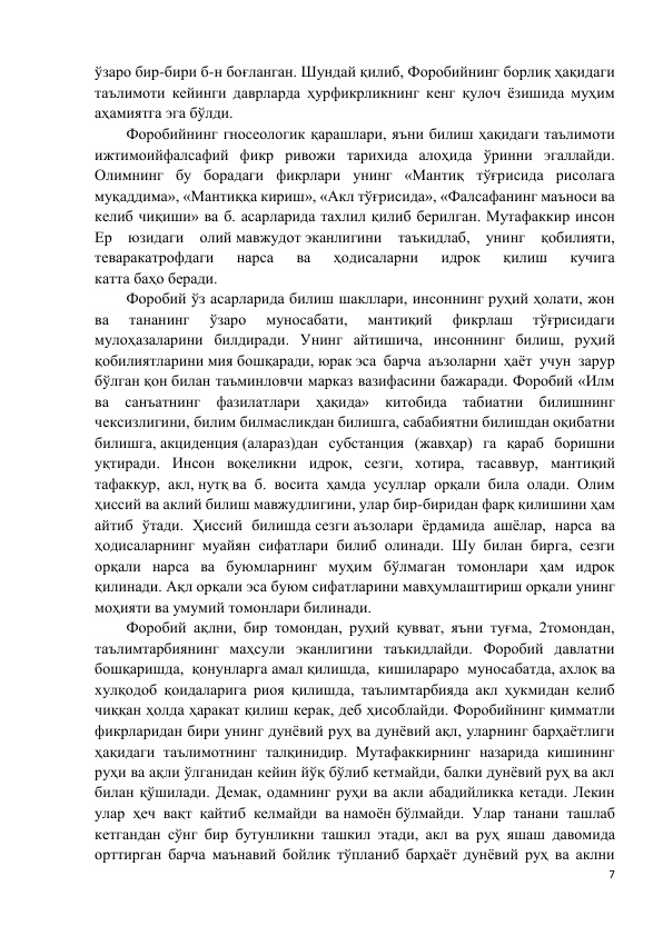 7 
 
ўзаро бир-бири б-н боғланган. Шундай қилиб, Форобийнинг борлиқ ҳақидаги 
таълимоти кейинги даврларда ҳурфикрликнинг кенг қулоч ёзишида муҳим 
аҳамиятга эга бўлди. 
Форобийнинг гносеологик қарашлари, яъни билиш ҳақидаги таълимоти 
ижтимоийфалсафий фикр ривожи тарихида алоҳида ўринни эгаллайди. 
Олимнинг бу борадаги фикрлари унинг «Мантиқ тўғрисида рисолага 
муқаддима», «Мантиққа кириш», «Акл тўғрисида», «Фалсафанинг маъноси ва 
келиб чиқиши» ва б. асарларида тахлил қилиб берилган. Мутафаккир инсон 
Ер юзидаги олий мавжудот эканлигини таъкидлаб, унинг қобилияти, 
теваракатрофдаги 
нарса 
ва 
ҳодисаларни 
идрок 
қилиш 
кучига 
катта баҳо беради. 
Форобий ўз асарларида билиш шакллари, инсоннинг руҳий ҳолати, жон 
ва 
тананинг 
ўзаро 
муносабати, 
мантиқий 
фикрлаш 
тўғрисидаги 
мулоҳазаларини билдиради. Унинг айтишича, инсоннинг билиш, руҳий 
қобилиятларини мия бошқаради, юрак эса барча аъзоларни ҳаёт учун зарур 
бўлган қон билан таъминловчи марказ вазифасини бажаради. Форобий «Илм 
ва санъатнинг фазилатлари ҳақида» китобида табиатни билишнинг 
чексизлигини, билим билмасликдан билишга, сабабиятни билишдан оқибатни 
билишга, акциденция (алараз)дан субстанция (жавҳар) га қараб боришни 
уқтиради. Инсон воқеликни идрок, сезги, хотира, тасаввур, мантиқий 
тафаккур, акл, нутқ ва б. восита ҳамда усуллар орқали била олади. Олим 
ҳиссий ва аклий билиш мавжудлигини, улар бир-биридан фарқ қилишини ҳам 
айтиб ўтади. Ҳиссий билишда сезги аъзолари ёрдамида ашёлар, нарса ва 
ҳодисаларнинг муайян сифатлари билиб олинади. Шу билан бирга, сезги 
орқали нарса ва буюмларнинг муҳим бўлмаган томонлари ҳам идрок 
қилинади. Ақл орқали эса буюм сифатларини мавҳумлаштириш орқали унинг 
моҳияти ва умумий томонлари билинади. 
Форобий ақлни, бир томондан, руҳий қувват, яъни туғма, 2томондан, 
таълимтарбиянинг маҳсули эканлигини таъкидлайди. Форобий давлатни 
бошқаришда, қонунларга амал қилишда, кишилараро муносабатда, ахлоқ ва 
хулқодоб қоидаларига риоя қилишда, таълимтарбияда акл ҳукмидан келиб 
чиққан ҳолда ҳаракат қилиш керак, деб ҳисоблайди. Форобийнинг қимматли 
фикрларидан бири унинг дунёвий руҳ ва дунёвий ақл, уларнинг барҳаётлиги 
ҳақидаги таълимотнинг талқинидир. Мутафаккирнинг назарида кишининг 
руҳи ва ақли ўлганидан кейин йўқ бўлиб кетмайди, балки дунёвий руҳ ва акл 
билан қўшилади. Демак, одамнинг руҳи ва акли абадийликка кетади. Лекин 
улар ҳеч вақт қайтиб келмайди ва намоён бўлмайди. Улар танани ташлаб 
кетгандан сўнг бир бутунликни ташкил этади, акл ва руҳ яшаш давомида 
орттирган барча маънавий бойлик тўпланиб барҳаёт дунёвий руҳ ва аклни 
