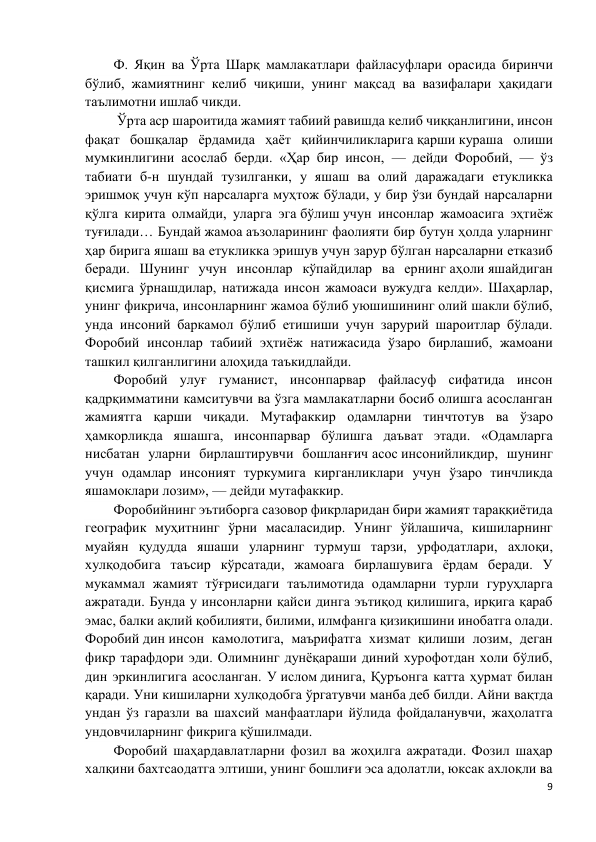 9 
 
Ф. Яқин ва Ўрта Шарқ мамлакатлари файласуфлари орасида биринчи 
бўлиб, жамиятнинг келиб чиқиши, унинг мақсад ва вазифалари ҳақидаги 
таълимотни ишлаб чикди. 
 Ўрта аср шароитида жамият табиий равишда келиб чиққанлигини, инсон 
фақат бошқалар ёрдамида ҳаёт қийинчиликларига қарши кураша олиши 
мумкинлигини асослаб берди. «Ҳар бир инсон, — дейди Форобий, — ўз 
табиати б-н шундай тузилганки, у яшаш ва олий даражадаги етукликка 
эришмоқ учун кўп нарсаларга муҳтож бўлади, у бир ўзи бундай нарсаларни 
қўлга кирита олмайди, уларга эга бўлиш учун инсонлар жамоасига эҳтиёж 
туғилади… Бундай жамоа аъзоларининг фаолияти бир бутун ҳолда уларнинг 
ҳар бирига яшаш ва етукликка эришув учун зарур бўлган нарсаларни етказиб 
беради. Шунинг учун инсонлар кўпайдилар ва ернинг аҳоли яшайдиган 
қисмига ўрнашдилар, натижада инсон жамоаси вужудга келди». Шаҳарлар, 
унинг фикрича, инсонларнинг жамоа бўлиб уюшишининг олий шакли бўлиб, 
унда инсоний баркамол бўлиб етишиши учун зарурий шароитлар бўлади. 
Форобий инсонлар табиий эҳтиёж натижасида ўзаро бирлашиб, жамоани 
ташкил қилганлигини алоҳида таъкидлайди. 
Форобий улуғ гуманист, инсонпарвар файласуф сифатида инсон 
қадрқимматини камситувчи ва ўзга мамлакатларни босиб олишга асосланган 
жамиятга қарши чиқади. Мутафаккир одамларни тинчтотув ва ўзаро 
ҳамкорликда яшашга, инсонпарвар бўлишга даъват этади. «Одамларга 
нисбатан уларни бирлаштирувчи бошланғич асос инсонийликдир, шунинг 
учун одамлар инсоният туркумига кирганликлари учун ўзаро тинчликда 
яшамоклари лозим», — дейди мутафаккир. 
Форобийнинг эътиборга сазовор фикрларидан бири жамият тараққиётида 
географик муҳитнинг ўрни масаласидир. Унинг ўйлашича, кишиларнинг 
муайян қудудда яшаши уларнинг турмуш тарзи, урфодатлари, ахлоқи, 
хулқодобига таъсир кўрсатади, жамоага бирлашувига ёрдам беради. У 
мукаммал жамият тўғрисидаги таълимотида одамларни турли гуруҳларга 
ажратади. Бунда у инсонларни қайси динга эътиқод қилишига, ирқига қараб 
эмас, балки ақлий қобилияти, билими, илмфанга қизиқишини инобатга олади. 
Форобий дин инсон камолотига, маърифатга хизмат қилиши лозим, деган 
фикр тарафдори эди. Олимнинг дунёқараши диний хурофотдан холи бўлиб, 
дин эркинлигига асосланган. У ислом динига, Қуръонга катта ҳурмат билан 
қаради. Уни кишиларни хулқодобга ўргатувчи манба деб билди. Айни вақтда 
ундан ўз гаразли ва шахсий манфаатлари йўлида фойдаланувчи, жаҳолатга 
ундовчиларнинг фикрига қўшилмади. 
Форобий шаҳардавлатларни фозил ва жоҳилга ажратади. Фозил шаҳар 
халқини бахтсаодатга элтиши, унинг бошлиғи эса адолатли, юксак ахлоқли ва 
