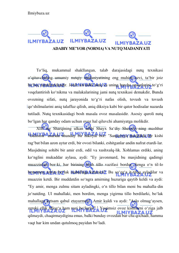 Ilmiybaza.uz 
 
 
 
 
 
ADABIY ME’YOR (NORMA) VA NUTQ MADANIYATI 
 
 
To‘liq, mukammal shakllangan, talab darajasidagi nutq texnikasi 
o‘qituvchining umumiy nutqiy madaniyatining eng muhim uzvi, ta‘bir joiz 
bo‘lsa, tamallaridandir. Jonli, tovushli nutq va uning barcha unsurlarini to‘g‘ri 
voqelantirish ko‘nikma va malakalarining jami nutq texnikasi demakdir, Bunda 
ovozning sifati, nutq jarayonida to‘g‘ri nafas olish, tovush va tovush 
qo‘shilmalarini aniq talaffuz qilish, aniq diksiya kabi bir qator hodisalar nazarda 
tutiladi. Nutq texnikasidagi bosh masala ovoz masalasidir. Asosiy quroli nutq 
bo‘lgan har qanday odam uchun ovoz hal qiluvchi ahamiyatga molikdir.  
XIII asr Sharqining ulkan adibi Shayx Sa‘diy Sheroziy-ning mashhur 
"Guliston" asarida shunday bir hikoyat bor: "Sanjariyya masjidida bir kishi 
rag‘bat bilan azon aytar erdi, bir ovozi bilanki, eshitganlar andin nafrat etardi-lar. 
Masjidning sohibi bir amir erdi, odil va xushxulq-lik. Xohlamas erdiki, aning 
ko‘nglini mukaddar aylasa, aydi: "Ey javonmard, bu masjidning qadimgi 
muazzinlari bor-ki, har birining besh tillo vazifasi bordur. Senga o‘n til-lo 
berurmen, tokim bo‘lak mahallaga ketarsen". Bu so‘zg‘a it-tifoq ayladilar va 
muazzin ketdi. Bir muddatdin so‘ngra amirning huzuriga qaytib keldi va aydi: 
"Ey amir, menga zulmu sitam ayladingki, o‘n tillo bilan meni bu mahalla-din 
jo‘natding. Ul mahallaki, men bordim, menga yigirma tillo berdilarki, bo‘lak 
mahallaga ketsam qabul etayurmen". Amir kuldi va aydi: "Aslo olmag‘aysen, 
zeroki ellik tillog‘a ham rozi bo‘lurlar".1 Yoqimsiz ovoz kishilarni o‘ziga jalb 
qilmaydi, chaqirmaydigina emas, balki bunday ovozdan bar-cha qochadi, hamma 
vaqt har kim undan qutulmoq payidan bo‘ladi.  
