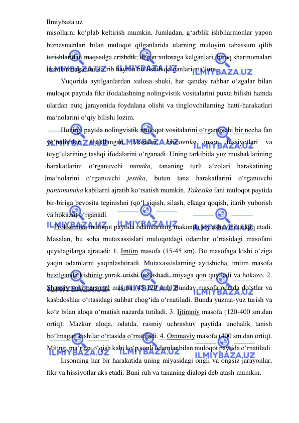 Ilmiybaza.uz 
 
misollarni ko‘plab keltirish mumkin. Jumladan, g‘arblik ishbilarmonlar yapon 
biznesmenlari bilan muloqot qilganlarida ularning muloyim tabassum qilib 
turishlaridan maqsadga erishdik, degan xulosaga kelganlari, biroq shartnomalari 
imzolanmaganini ko‘rib hayron bo‘lishib qolganlari ma‘lum.  
Yuqorida aytilganlardan xulosa shuki, har qanday rahbar o‘zgalar bilan 
muloqot paytida fikr ifodalashning nolingvistik vositalarini puxta bilishi hamda 
ulardan nutq jarayonida foydalana olishi va tinglovchilarning hatti-harakatlari 
ma‘nolarini o‘qiy bilishi lozim.  
Hozirgi paytda nolingvistik muloqot vositalarini o‘rganuvchi bir necha fan 
yo‘nalishlari 
shakllangan. 
Masalan, 
kinestetika 
inson 
hissiyotlari 
va 
tuyg‘ularining tashqi ifodalarini o‘rganadi. Uning tarkibida yuz mushaklarining 
harakatlarini o‘rganuvchi mimika, tananing turli a‘zolari harakatining 
ma‘nolarini o‘rganuvchi jestika, butun tana harakatlarini o‘rganuvchi 
pantomimika kabilarni ajratib ko‘rsatish mumkin. Takesika fani muloqot paytida 
bir-biriga bevosita teginishni (qo‘l siqish, silash, elkaga qoqish, itarib yuborish 
va hokazo) o‘rganadi.  
Proksemika muloqot paytida odamlarning makonda joylashuvini tadqiq etadi.  
Masalan, bu soha mutaxassislari muloqotdagi odamlar o‘rtasidagi masofani 
quyidagilarga ajratadi: 1. Imtim masofa (15-45 sm). Bu masofaga kishi o‘ziga 
yaqin odamlarni yaqinlashtiradi. Mutaxassislarning aytishicha, imtim masofa 
buzilganda kishinig yurak urishi tezlashadi, miyaga qon quyiladi va hokazo. 2. 
Shaxsiy yoki personal masofa (45-120 sm). Bunday masofa odatda do‘stlar va 
kasbdoshlar o‘rtasidagi suhbat chog‘ida o‘rnatiladi. Bunda yuzma-yuz turish va 
ko‘z bilan aloqa o‘rnatish nazarda tutiladi. 3. Ijtimoiy masofa (120-400 sm.dan 
ortiq). Mazkur aloqa, odatda, rasmiy uchrashuv paytida unchalik tanish 
bo‘lmagan kishilar o‘rtasida o‘rnatiladi. 4. Ommaviy masofa (400 sm.dan ortiq). 
Miting, ma‘ruza o‘qish kabi ko‘p sonli odamlar bilan muloqot paytida o‘rnatiladi.  
Insonning har bir harakatida uning miyasidagi ongli va ongsiz jarayonlar, 
fikr va hissiyotlar aks etadi. Buni ruh va tananing dialogi deb atash mumkin.  
