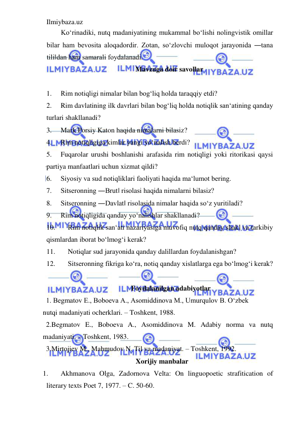 Ilmiybaza.uz 
 
Ko‘rinadiki, nutq madaniyatining mukammal bo‘lishi nolingvistik omillar 
bilar ham bevosita aloqadordir. Zotan, so‘zlovchi muloqot jarayonida ―tana 
tili‖dan ham samarali foydalanadi.  
Mavzuga doir savollar 
 
1. 
Rim notiqligi nimalar bilan bog‘liq holda taraqqiy etdi?  
2. 
Rim davlatining ilk davrlari bilan bog‘liq holda notiqlik san‘atining qanday 
turlari shakllanadi?   
3. 
Mark Porsiy Katon haqida nimalarni bilasiz?  
4. 
Rim notiqligiga kimlar yangi yo‘nalish berdi?  
5. 
Fuqarolar urushi boshlanishi arafasida rim notiqligi yoki ritorikasi qaysi 
partiya manfaatlari uchun xizmat qildi?  
6. 
Siyosiy va sud notiqliklari faoliyati haqida ma‘lumot bering.  
7. 
Sitseronning ―Brut‖ risolasi haqida nimalarni bilasiz? 
8. 
Sitseronning ―Davlat‖ risolasida nimalar haqida so‘z yuritiladi?  
9. 
Rim notiqligida qanday yo‘nalishlar shakllanadi?  
10. 
Rim notiqlik san‘ati nazariyasiga muvofiq nutq qanday shakl va tarkibiy 
qismlardan iborat bo‘lmog‘i kerak?  
11. 
Notiqlar sud jarayonida qanday dalillardan foydalanishgan?  
12. 
Sitseronning fikriga ko‘ra, notiq qanday xislatlarga ega bo‘lmog‘i kerak?  
 
Foydalanilgan adabiyotlar  
1. Begmatov E., Boboeva A., Asomiddinova M., Umurqulov B. O‘zbek 
nutqi madaniyati ocherklari. – Toshkent, 1988.  
2.Begmatov E., Boboeva A., Asomiddinova M. Adabiy norma va nutq 
madaniyati. – Toshkent, 1983.  
3.Mirtojiev M., Mahmudov N. Til va madaniyat. – Toshkent, 1992.  
Xorijiy manbalar 
1. 
Akhmanova Olga, Zadornova Velta: On linguopoetic strafitication of 
literary texts Poet 7, 1977. – C. 50-60. 
