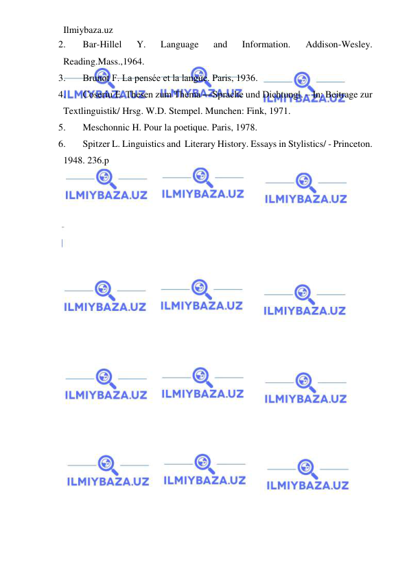 Ilmiybaza.uz 
 
2. 
Bar-Hillel 
Y. 
Language 
and 
Information. 
Addison-Wesley. 
Reading.Mass.,1964. 
3. 
Brunot F. La pensée et la langue. Paris, 1936. 
4. 
Coseriu E. Thesen zum Thema ―Sprache und Dichtung‖. – In: Beitrage zur 
Textlinguistik/ Hrsg. W.D. Stempel. Munchen: Fink, 1971. 
5. 
Meschonnic H. Pour la poetique. Paris, 1978. 
6. 
Spitzer L. Linguistics and  Literary History. Essays in Stylistics/ - Princeton. 
1948. 236.p 
 
 
