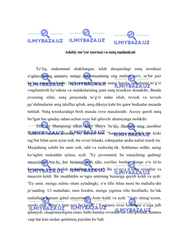  
 
 
 
 
 
Adabiy me’yor (norma) va nutq madaniyati 
 
To‘liq, mukammal shakllangan, talab darajasidagi nutq texnikasi 
o‘qituvchining umumiy nutqiy madaniyatining eng muhim uzvi, ta‘bir joiz 
bo‘lsa, tamallaridandir. Jonli, tovushli nutq va uning barcha unsurlarini to‘g‘ri 
voqelantirish ko‘nikma va malakalarining jami nutq texnikasi demakdir, Bunda 
ovozning sifati, nutq jarayonida to‘g‘ri nafas olish, tovush va tovush 
qo‘shilmalarini aniq talaffuz qilish, aniq diksiya kabi bir qator hodisalar nazarda 
tutiladi. Nutq texnikasidagi bosh masala ovoz masalasidir. Asosiy quroli nutq 
bo‘lgan har qanday odam uchun ovoz hal qiluvchi ahamiyatga molikdir.  
XIII asr Sharqining ulkan adibi Shayx Sa‘diy Sheroziy-ning mashhur 
"Guliston" asarida shunday bir hikoyat bor: "Sanjariyya masjidida bir kishi 
rag‘bat bilan azon aytar erdi, bir ovozi bilanki, eshitganlar andin nafrat etardi-lar. 
Masjidning sohibi bir amir erdi, odil va xushxulq-lik. Xohlamas erdiki, aning 
ko‘nglini mukaddar aylasa, aydi: "Ey javonmard, bu masjidning qadimgi 
muazzinlari bor-ki, har birining besh tillo vazifasi bordur. Senga o‘n til-lo 
berurmen, tokim bo‘lak mahallaga ketarsen". Bu so‘zg‘a it-tifoq ayladilar va 
muazzin ketdi. Bir muddatdin so‘ngra amirning huzuriga qaytib keldi va aydi: 
"Ey amir, menga zulmu sitam ayladingki, o‘n tillo bilan meni bu mahalla-din 
jo‘natding. Ul mahallaki, men bordim, menga yigirma tillo berdilarki, bo‘lak 
mahallaga ketsam qabul etayurmen". Amir kuldi va aydi: "Aslo olmag‘aysen, 
zeroki ellik tillog‘a ham rozi bo‘lurlar".1 Yoqimsiz ovoz kishilarni o‘ziga jalb 
qilmaydi, chaqirmaydigina emas, balki bunday ovozdan bar-cha qochadi, hamma 
vaqt har kim undan qutulmoq payidan bo‘ladi.  
