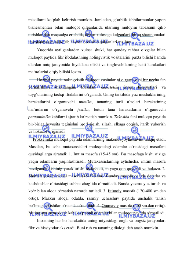  
 
misollarni ko‘plab keltirish mumkin. Jumladan, g‘arblik ishbilarmonlar yapon 
biznesmenlari bilan muloqot qilganlarida ularning muloyim tabassum qilib 
turishlaridan maqsadga erishdik, degan xulosaga kelganlari, biroq shartnomalari 
imzolanmaganini ko‘rib hayron bo‘lishib qolganlari ma‘lum.  
Yuqorida aytilganlardan xulosa shuki, har qanday rahbar o‘zgalar bilan 
muloqot paytida fikr ifodalashning nolingvistik vositalarini puxta bilishi hamda 
ulardan nutq jarayonida foydalana olishi va tinglovchilarning hatti-harakatlari 
ma‘nolarini o‘qiy bilishi lozim.  
Hozirgi paytda nolingvistik muloqot vositalarini o‘rganuvchi bir necha fan 
yo‘nalishlari 
shakllangan. 
Masalan, 
kinestetika 
inson 
hissiyotlari 
va 
tuyg‘ularining tashqi ifodalarini o‘rganadi. Uning tarkibida yuz mushaklarining 
harakatlarini o‘rganuvchi mimika, tananing turli a‘zolari harakatining 
ma‘nolarini o‘rganuvchi jestika, butun tana harakatlarini o‘rganuvchi 
pantomimika kabilarni ajratib ko‘rsatish mumkin. Takesika fani muloqot paytida 
bir-biriga bevosita teginishni (qo‘l siqish, silash, elkaga qoqish, itarib yuborish 
va hokazo) o‘rganadi.  
Proksemika muloqot paytida odamlarning makonda joylashuvini tadqiq etadi.  
Masalan, bu soha mutaxassislari muloqotdagi odamlar o‘rtasidagi masofani 
quyidagilarga ajratadi: 1. Imtim masofa (15-45 sm). Bu masofaga kishi o‘ziga 
yaqin odamlarni yaqinlashtiradi. Mutaxassislarning aytishicha, imtim masofa 
buzilganda kishinig yurak urishi tezlashadi, miyaga qon quyiladi va hokazo. 2. 
Shaxsiy yoki personal masofa (45-120 sm). Bunday masofa odatda do‘stlar va 
kasbdoshlar o‘rtasidagi suhbat chog‘ida o‘rnatiladi. Bunda yuzma-yuz turish va 
ko‘z bilan aloqa o‘rnatish nazarda tutiladi. 3. Ijtimoiy masofa (120-400 sm.dan 
ortiq). Mazkur aloqa, odatda, rasmiy uchrashuv paytida unchalik tanish 
bo‘lmagan kishilar o‘rtasida o‘rnatiladi. 4. Ommaviy masofa (400 sm.dan ortiq). 
Miting, ma‘ruza o‘qish kabi ko‘p sonli odamlar bilan muloqot paytida o‘rnatiladi.  
Insonning har bir harakatida uning miyasidagi ongli va ongsiz jarayonlar, 
fikr va hissiyotlar aks etadi. Buni ruh va tananing dialogi deb atash mumkin.  
