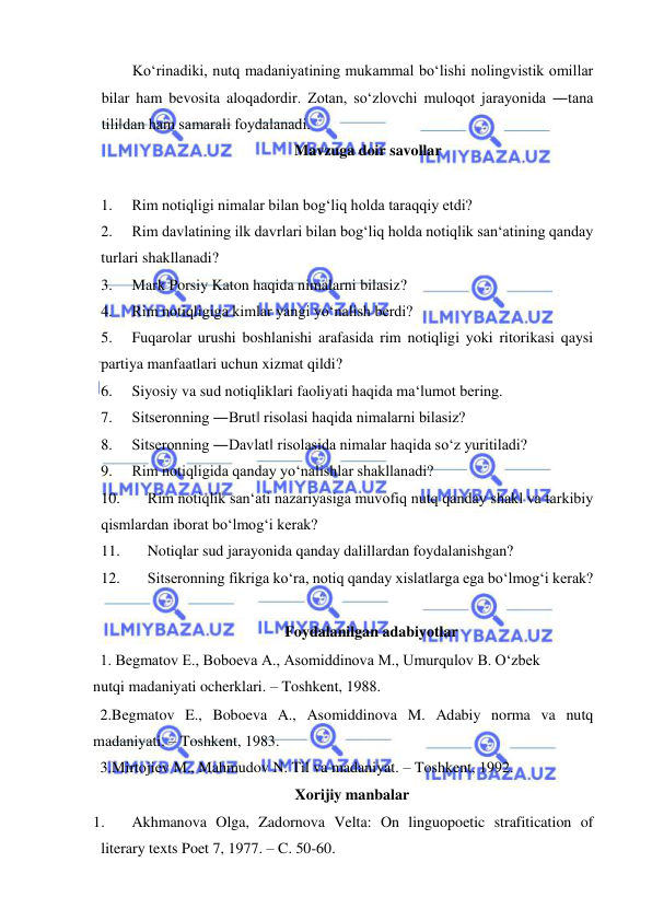  
 
Ko‘rinadiki, nutq madaniyatining mukammal bo‘lishi nolingvistik omillar 
bilar ham bevosita aloqadordir. Zotan, so‘zlovchi muloqot jarayonida ―tana 
tili‖dan ham samarali foydalanadi.  
Mavzuga doir savollar 
 
1. 
Rim notiqligi nimalar bilan bog‘liq holda taraqqiy etdi?  
2. 
Rim davlatining ilk davrlari bilan bog‘liq holda notiqlik san‘atining qanday 
turlari shakllanadi?  
3. 
Mark Porsiy Katon haqida nimalarni bilasiz?  
4. 
Rim notiqligiga kimlar yangi yo‘nalish berdi?  
5. 
Fuqarolar urushi boshlanishi arafasida rim notiqligi yoki ritorikasi qaysi 
partiya manfaatlari uchun xizmat qildi?  
6. 
Siyosiy va sud notiqliklari faoliyati haqida ma‘lumot bering.  
7. 
Sitseronning ―Brut‖ risolasi haqida nimalarni bilasiz? 
8. 
Sitseronning ―Davlat‖ risolasida nimalar haqida so‘z yuritiladi?  
9. 
Rim notiqligida qanday yo‘nalishlar shakllanadi?  
10. 
Rim notiqlik san‘ati nazariyasiga muvofiq nutq qanday shakl va tarkibiy 
qismlardan iborat bo‘lmog‘i kerak?  
11. 
Notiqlar sud jarayonida qanday dalillardan foydalanishgan?  
12. 
Sitseronning fikriga ko‘ra, notiq qanday xislatlarga ega bo‘lmog‘i kerak?  
 
Foydalanilgan adabiyotlar  
1. Begmatov E., Boboeva A., Asomiddinova M., Umurqulov B. O‘zbek 
nutqi madaniyati ocherklari. – Toshkent, 1988.  
2.Begmatov E., Boboeva A., Asomiddinova M. Adabiy norma va nutq 
madaniyati. – Toshkent, 1983.  
3.Mirtojiev M., Mahmudov N. Til va madaniyat. – Toshkent, 1992.  
Xorijiy manbalar 
1. 
Akhmanova Olga, Zadornova Velta: On linguopoetic strafitication of 
literary texts Poet 7, 1977. – C. 50-60. 
