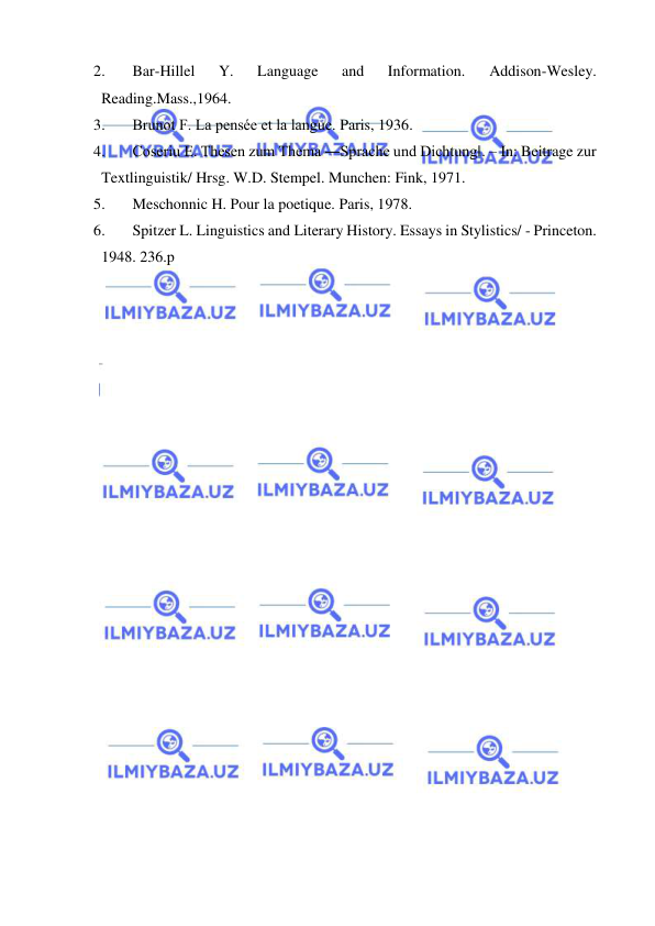  
 
2. 
Bar-Hillel 
Y. 
Language 
and 
Information. 
Addison-Wesley. 
Reading.Mass.,1964. 
3. 
Brunot F. La pensée et la langue. Paris, 1936. 
4. 
Coseriu E. Thesen zum Thema ―Sprache und Dichtung‖. – In: Beitrage zur 
Textlinguistik/ Hrsg. W.D. Stempel. Munchen: Fink, 1971. 
5. 
Meschonnic H. Pour la poetique. Paris, 1978. 
6. 
Spitzer L. Linguistics and Literary History. Essays in Stylistics/ - Princeton. 
1948. 236.p 
 
 
