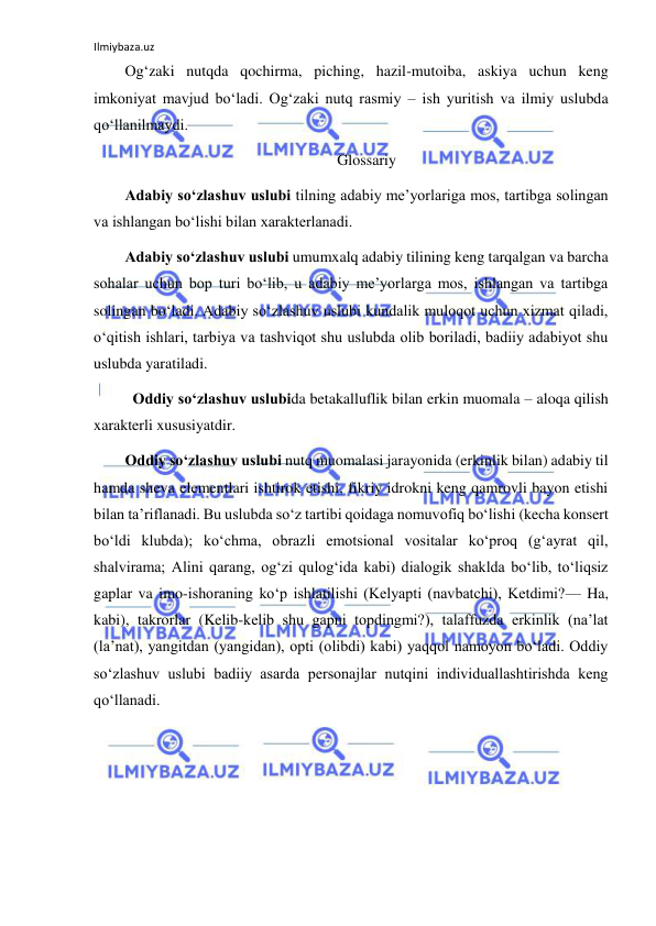 Ilmiybaza.uz 
 
Og‘zaki nutqda qochirma, piching, hazil-mutoiba, askiya uchun keng 
imkoniyat mavjud bo‘ladi. Og‘zaki nutq rasmiy – ish yuritish va ilmiy uslubda 
qo‘llanilmaydi. 
Glossariy 
Adabiy so‘zlashuv uslubi tilning adabiy me’yorlariga mos, tartibga solingan 
va ishlangan bo‘lishi bilan xarakterlanadi. 
Adabiy so‘zlashuv uslubi umumxalq adabiy tilining keng tarqalgan va barcha 
sohalar uchun bop turi bo‘lib, u adabiy me’yorlarga mos, ishlangan va tartibga 
solingan bo‘ladi. Adabiy so‘zlashuv uslubi kundalik muloqot uchun xizmat qiladi, 
o‘qitish ishlari, tarbiya va tashviqot shu uslubda olib boriladi, badiiy adabiyot shu 
uslubda yaratiladi. 
 Oddiy so‘zlashuv uslubida betakalluflik bilan erkin muomala – aloqa qilish 
xarakterli xususiyatdir. 
Oddiy so‘zlashuv uslubi nutq muomalasi jarayonida (erkinlik bilan) adabiy til 
hamda sheva elementlari ishtirok etishi, fikriy idrokni keng qamrovli bayon etishi 
bilan ta’riflanadi. Bu uslubda so‘z tartibi qoidaga nomuvofiq bo‘lishi (kecha konsert 
bo‘ldi klubda); ko‘chma, obrazli emotsional vositalar ko‘proq (g‘ayrat qil, 
shalvirama; Alini qarang, og‘zi qulog‘ida kabi) dialogik shaklda bo‘lib, to‘liqsiz 
gaplar va imo-ishoraning ko‘p ishlatilishi (Kelyapti (navbatchi), Ketdimi?— Ha, 
kabi), takrorlar (Kelib-kelib shu gapni topdingmi?), talaffuzda erkinlik (na’lat 
(la’nat), yangitdan (yangidan), opti (olibdi) kabi) yaqqol namoyon bo‘ladi. Oddiy 
so‘zlashuv uslubi badiiy asarda personajlar nutqini individuallashtirishda keng 
qo‘llanadi. 
 
 
