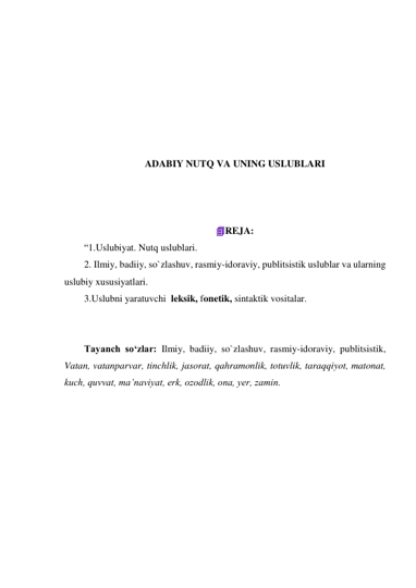  
 
 
 
 
 
 
ADABIY NUTQ VA UNING USLUBLARI 
 
 
 
REJA: 
“1.Uslubiyat. Nutq uslublari. 
2. Ilmiy, badiiy, so`zlashuv, rasmiy-idoraviy, publitsistik uslublar va ularning 
uslubiy xususiyatlari. 
3.Uslubni yaratuvchi  leksik, fonetik, sintaktik vositalar. 
 
 
Tayanch so‘zlar: Ilmiy, badiiy, so`zlashuv, rasmiy-idoraviy, publitsistik, 
Vatan, vatanparvar, tinchlik, jasorat, qahramonlik, totuvlik, taraqqiyot, matonat, 
kuch, quvvat, ma’naviyat, erk, ozodlik, ona, yer, zamin. 
 
 
 
 
 
 
 
 
 
