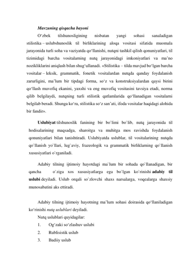  
Mavzuning qisqacha bayoni 
O‘zbek 
tilshunosligining 
nisbatan 
yangi 
sohasi 
sanaladigan 
stilistika – uslubshunoslik til birliklarining aloqa vositasi sifatida muomala 
jarayonida turli soha va vaziyatda qo‘llanishi, nutqni tashkil qilish qonuniyatlari, til 
tizimidagi barcha vositalarning nutq jarayonidagi imkoniyatlari va ma’no 
nozikliklarini aniqlash bilan shug‘ullanadi. «Stilistika – tilda mavjud bo‘lgan barcha 
vositalar – leksik, grammatik, fonetik vositalardan nutqda qanday foydalanish 
zarurligini, ma’lum bir tipdagi forma, so‘z va konstruksiyalardan qaysi birini 
qo‘llash muvofiq ekanini, yaxshi va eng muvofiq vositasini tavsiya etadi, norma 
qilib belgilaydi, nutqning turli stilistik qatlamlarida qo‘llanadigan vositalarni 
belgilab beradi. Shunga ko‘ra, stilistika so‘z san’ati, ifoda vositalar haqidagi alohida 
bir fandir». 
Uslubiyat tilshunoslik fanining bir bo`limi bo`lib, nutq jarayonida til 
hodisalarining maqsadga, sharoitga va muhitga mos ravishda foydalanish 
qonuniyatlari bilan tanishtiradi. Uslubiyatda uslublar, til vositalarining nutqda 
qo`llanish yo`llari, lug`aviy, frazeologik va grammatik birliklarning qo`llanish 
xususiyatlari o`rganiladi. 
Adabiy tilning ijtimoiy hayotdagi ma`lum bir sohada qo`llanadigan, bir 
qancha   o`ziga xos xususiyatlarga ega bo`lgan ko`rinishi adabiy til 
uslubi deyiladi. Uslub orqali so`zlovchi shaxs narsalarga, voqealarga shaxsiy 
munosabatini aks ettiradi. 
 
Аdаbiy tilning ijtimоiy hаyotning mа’lum sоhаsi dоirаsidа qo‘llаnilаdigаn 
ko‘rinishi nutq uslublаri dеyilаdi. 
Nutq uslublаri quyidаgilаr: 
1. 
Оg‘zаki so‘zlаshuv uslubi 
2. 
Rublisistik uslub 
3. 
Bаdiiy uslub 
