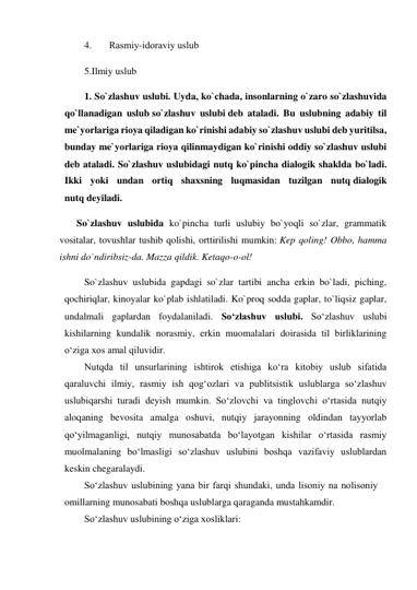 4. 
Rаsmiy-idоrаviy uslub 
5.Ilmiy uslub 
1. So`zlashuv uslubi. Uyda, ko`chada, insonlarning o`zaro so`zlashuvida 
qo`llanadigan uslub so`zlashuv uslubi deb ataladi. Bu uslubning adabiy til 
me`yorlariga rioya qiladigan ko`rinishi adabiy so`zlashuv uslubi deb yuritilsa, 
bunday me`yorlariga rioya qilinmaydigan ko`rinishi oddiy so`zlashuv uslubi 
deb ataladi. So`zlashuv uslubidagi nutq ko`pincha dialogik shaklda bo`ladi. 
Ikki yoki undan ortiq shaxsning luqmasidan tuzilgan nutq dialogik 
nutq deyiladi. 
     So`zlashuv uslubida ko`pincha turli uslubiy bo`yoqli so`zlar, grammatik 
vositalar, tovushlar tushib qolishi, orttirilishi mumkin: Kep qoling! Obbo, hamma 
ishni do`ndiribsiz-da. Mazza qildik. Ketaqo-o-ol! 
So`zlashuv uslubida gapdagi so`zlar tartibi ancha erkin bo`ladi, piching, 
qochiriqlar, kinoyalar ko`plab ishlatiladi. Ko`proq sodda gaplar, to`liqsiz gaplar, 
undalmali gaplardan foydalaniladi. So‘zlashuv uslubi. So‘zlashuv uslubi 
kishilarning kundalik norasmiy, erkin muomalalari doirasida til birliklarining 
o‘ziga xos amal qiluvidir. 
Nutqda til unsurlarining ishtirok etishiga ko‘ra kitobiy uslub sifatida 
qaraluvchi ilmiy, rasmiy ish qog‘ozlari va publitsistik uslublarga so‘zlashuv 
uslubiqarshi turadi deyish mumkin. So‘zlovchi va tinglovchi o‘rtasida nutqiy 
aloqaning bevosita amalga oshuvi, nutqiy jarayonning oldindan tayyorlab 
qo‘yilmaganligi, nutqiy munosabatda bo‘layotgan kishilar o‘rtasida rasmiy 
muolmalaning bo‘lmasligi so‘zlashuv uslubini boshqa vazifaviy uslublardan 
keskin chegaralaydi. 
So‘zlashuv uslubining yana bir farqi shundaki, unda lisoniy na nolisoniy 
omillarning munosabati boshqa uslublarga qaraganda mustahkamdir. 
So‘zlashuv uslubining o‘ziga xosliklari: 
