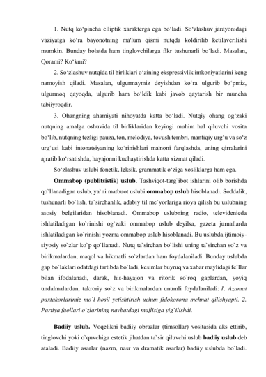 1. Nutq ko‘pincha elliptik xarakterga ega bo‘ladi. So‘zlashuv jarayonidagi 
vaziyatga ko‘ra bayonotning ma'lum qismi nutqda koldirilib ketilaverilishi 
mumkin. Bunday holatda ham tinglovchilarga fikr tushunarli bo‘ladi. Masalan, 
Qorami? Ko‘kmi? 
2. So‘zlashuv nutqida til birliklari o‘zining ekspressivlik imkoniyatlarini keng 
namoyish qiladi. Masalan, ulgurmaymiz deyishdan ko‘ra ulgurib bo‘pmiz, 
ulgurmoq qayoqda, ulgurib ham bo‘ldik kabi javob qaytarish bir muncha 
tabiiyroqdir. 
3. Ohangning ahamiyati nihoyatda katta bo‘ladi. Nutqiy ohang og‘zaki 
nutqning amalga oshuvida til birliklaridan keyingi muhim hal qiluvchi vosita 
bo‘lib, nutqning tezligi pauza, ton, melodiya, tovush tembri, mantiqiy urg‘u va so‘z 
urg‘usi kabi intonatsiyaning ko‘rinishlari ma'noni farqlashda, uning qirralarini 
ajratib ko‘rsatishda, hayajonni kuchaytirishda katta xizmat qiladi. 
So‘zlashuv uslubi fonetik, leksik, grammatik o‘ziga xosliklarga ham ega. 
Ommabop (publitsistik) uslub. Tashviqot-targ`ibot ishlarini olib borishda 
qo`llanadigan uslub, ya`ni matbuot uslubi ommabop uslub hisoblanadi. Soddalik, 
tushunarli bo`lish, ta`sirchanlik, adabiy til me`yorlariga rioya qilish bu uslubning 
asosiy belgilaridan hisoblanadi. Ommabop uslubning radio, televidenieda 
ishlatiladigan ko`rinishi og`zaki ommabop uslub deyilsa, gazeta jurnallarda 
ishlatiladigan ko`rinishi yozma ommabop uslub hisoblanadi. Bu uslubda ijtimoiy-
siyosiy so`zlar ko`p qo`llanadi. Nutq ta`sirchan bo`lishi uning ta`sirchan so`z va 
birikmalardan, maqol va hikmatli so`zlardan ham foydalaniladi. Bunday uslubda 
gap bo`laklari odatdagi tartibda bo`ladi, kesimlar buyruq va xabar maylidagi fe`llar 
bilan ifodalanadi, darak, his-hayajon va ritorik so`roq gaplardan, yoyiq 
undalmalardan, takroriy so`z va birikmalardan unumli foydalaniladi: 1. Azamat 
paxtakorlarimiz mo`l hosil yetishtirish uchun fidokorona mehnat qilishyapti. 2. 
Partiya faollari o`zlarining navbatdagi majlisiga yig`ilishdi. 
Badiiy uslub. Voqelikni badiiy obrazlar (timsollar) vositasida aks ettirib, 
tinglovchi yoki o`quvchiga estetik jihatdan ta`sir qiluvchi uslub badiiy uslub deb 
ataladi. Badiiy asarlar (nazm, nasr va dramatik asarlar) badiiy uslubda bo`ladi. 
