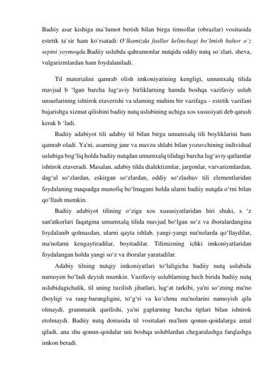 Badiiy asar kishiga ma`lumot berish bilan birga timsollar (obrazlar) vositasida 
estetik ta`sir ham ko`rsatadi: O`lkamizda fasllar kelinchagi bo`lmish bahor o`z 
sepini yoymoqda.Badiiy uslubda qahramonlar nutqida oddiy nutq so`zlari, sheva, 
vulgarizmlardan ham foydalaniladi. 
Til materialini qamrab olish imkoniyatining kengligi, umumxalq tilida 
mavjud b ‘lgan barcha lug‘aviy birliklarning hamda boshqa vazifaviy uslub 
unsurlarining ishtirok etaverishi va ularning muhim bir vazifaga - estetik vazifani 
bajarishga xizmat qilishini badiiy nutq uslubining uchiga xos xususiyati deb qarash 
kerak b ‘ladi. 
Badiiy adabiyot tili adabiy til bilan birga umumxalq tili boyliklarini ham 
qamrab oladi. Ya'ni, asarning janr va mavzu shlabi bilan yozuvchining individual 
uslubiga bog‘liq holda badiiy nutqdan umumxalq tilidagi barcha lug‘aviy qatlamlar 
ishtirok etaveradi. Masalan, adabiy tilda dialektizmlar, jargonlar, varvarizmlardan, 
dag‘al so‘zlardan, eskirgan so‘zlardan, oddiy so‘zlashuv tili elementlaridan 
foydalaning maqsadga munofiq bo‘lmagani holda ularni badiiy nutqda o‘rni bilan 
qo‘llash mumkin. 
Badiiy adabiyot tilining o‘ziga xos xususiyatlaridan biri shuki, s ‘z 
san'atkorlari faqatgina umumxalq tilida mavjud bo‘lgan so‘z va iboralardangina 
foydalanib qolmasdan, ularni qayta ishlab, yangi-yangi ma'nolarda qo‘llaydilar, 
ma'nolarni kengaytiradilar, boyitadilar. Tilimizning ichki imkoniyatlaridan 
foydalangan holda yangi so‘z va iboralar yaratadilar. 
Adabiy tilning nutqiy imkoniyatlari to‘laligicha badiiy nutq uslubida 
namoyon bo‘ladi deyish mumkin. Vazifaviy uslublarning hech birida badiiy nutq 
uslubidagichalik, til uning tuzilish jihatlari, lug‘at tarkibi, ya'ni so‘zning ma'no 
(boyligi va rang-barangligini, to‘g‘ri va ko‘chma ma'nolarini namoyish qila 
olmaydi, grammatik qurilishi, ya'ni gaplarning barcha tiplari bilan ishtirok 
etolmaydi. Badiiy nutq doirasida til vositalari ma'lum qonun-qoidalarga amal 
qiladi, ana shu qonun-qoidalar uni boshqa uslublardan chegaralashga farqlashga 
imkon beradi. 
