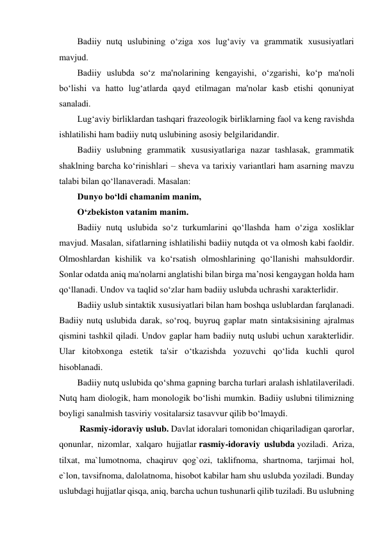 Badiiy nutq uslubining o‘ziga xos lug‘aviy va grammatik xususiyatlari 
mavjud. 
Badiiy uslubda so‘z ma'nolarining kengayishi, o‘zgarishi, ko‘p ma'noli 
bo‘lishi va hatto lug‘atlarda qayd etilmagan ma'nolar kasb etishi qonuniyat 
sanaladi. 
Lug‘aviy birliklardan tashqari frazeologik birliklarning faol va keng ravishda 
ishlatilishi ham badiiy nutq uslubining asosiy belgilaridandir. 
Badiiy uslubning grammatik xususiyatlariga nazar tashlasak, grammatik 
shaklning barcha ko‘rinishlari – sheva va tarixiy variantlari ham asarning mavzu 
talabi bilan qo‘llanaveradi. Masalan: 
Dunyo bo‘ldi chamanim manim, 
O‘zbekiston vatanim manim. 
Badiiy nutq uslubida so‘z turkumlarini qo‘llashda ham o‘ziga xosliklar 
mavjud. Masalan, sifatlarning ishlatilishi badiiy nutqda ot va olmosh kabi faoldir. 
Olmoshlardan kishilik va ko‘rsatish olmoshlarining qo‘llanishi mahsuldordir. 
Sonlar odatda aniq ma'nolarni anglatishi bilan birga ma’nosi kengaygan holda ham 
qo‘llanadi. Undov va taqlid so‘zlar ham badiiy uslubda uchrashi xarakterlidir. 
Badiiy uslub sintaktik xususiyatlari bilan ham boshqa uslublardan farqlanadi. 
Badiiy nutq uslubida darak, so‘roq, buyruq gaplar matn sintaksisining ajralmas 
qismini tashkil qiladi. Undov gaplar ham badiiy nutq uslubi uchun xarakterlidir. 
Ular kitobxonga estetik ta'sir o‘tkazishda yozuvchi qo‘lida kuchli qurol 
hisoblanadi. 
Badiiy nutq uslubida qo‘shma gapning barcha turlari aralash ishlatilaveriladi. 
Nutq ham diologik, ham monologik bo‘lishi mumkin. Badiiy uslubni tilimizning 
boyligi sanalmish tasviriy vositalarsiz tasavvur qilib bo‘lmaydi. 
 Rasmiy-idoraviy uslub. Davlat idoralari tomonidan chiqariladigan qarorlar, 
qonunlar, nizomlar, xalqaro hujjatlar rasmiy-idoraviy uslubda yoziladi. Ariza, 
tilxat, ma`lumotnoma, chaqiruv qog`ozi, taklifnoma, shartnoma, tarjimai hol, 
e`lon, tavsifnoma, dalolatnoma, hisobot kabilar ham shu uslubda yoziladi. Bunday 
uslubdagi hujjatlar qisqa, aniq, barcha uchun tushunarli qilib tuziladi. Bu uslubning 
