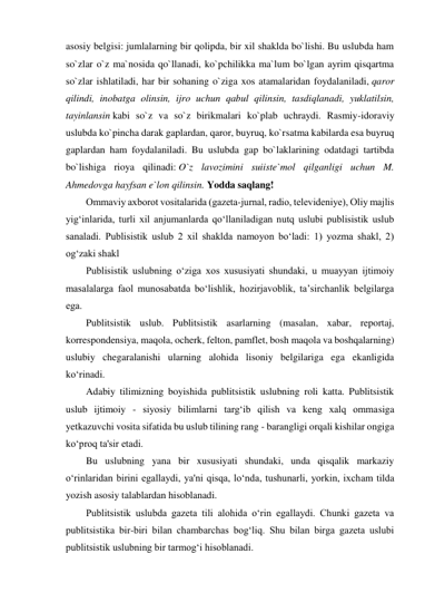 asosiy belgisi: jumlalarning bir qolipda, bir xil shaklda bo`lishi. Bu uslubda ham 
so`zlar o`z ma`nosida qo`llanadi, ko`pchilikka ma`lum bo`lgan ayrim qisqartma 
so`zlar ishlatiladi, har bir sohaning o`ziga xos atamalaridan foydalaniladi, qaror 
qilindi, inobatga olinsin, ijro uchun qabul qilinsin, tasdiqlanadi, yuklatilsin, 
tayinlansin kabi so`z va so`z birikmalari ko`plab uchraydi. Rasmiy-idoraviy 
uslubda ko`pincha darak gaplardan, qaror, buyruq, ko`rsatma kabilarda esa buyruq 
gaplardan ham foydalaniladi. Bu uslubda gap bo`laklarining odatdagi tartibda 
bo`lishiga rioya qilinadi: O`z lavozimini suiiste`mol qilganligi uchun M. 
Ahmedovga hayfsan e`lon qilinsin. Yodda saqlang! 
Оmmаviy ахbоrоt vоsitаlаridа (gаzеtа-jurnаl, rаdiо, tеlеvidеniyе), Оliy mаjlis 
yig‘inlаridа, turli хil аnjumаnlаrdа qo‘llаnilаdigаn nutq uslubi publisistik uslub 
sаnаlаdi. Publisistik uslub 2 хil shаkldа nаmоyon bo‘lаdi: 1) yozmа shаkl, 2) 
оg‘zаki shаkl 
Publisistik uslubning o‘zigа хоs хususiyati shundаki, u muаyyan ijtimоiy 
mаsаlаlаrgа fаоl munоsаbаtdа bo‘lishlik, hоzirjаvоblik, tа’sirchаnlik bеlgilаrgа 
egа. 
Publitsistik uslub. Publitsistik asarlarning (masalan, xabar, reportaj, 
korrespondensiya, maqola, ocherk, felton, pamflet, bosh maqola va boshqalarning) 
uslubiy chegaralanishi ularning alohida lisoniy belgilariga ega ekanligida 
ko‘rinadi. 
Adabiy tilimizning boyishida publitsistik uslubning roli katta. Publitsistik 
uslub ijtimoiy - siyosiy bilimlarni targ‘ib qilish va keng xalq ommasiga 
yetkazuvchi vosita sifatida bu uslub tilining rang - barangligi orqali kishilar ongiga 
ko‘proq ta'sir etadi. 
Bu uslubning yana bir xususiyati shundaki, unda qisqalik markaziy 
o‘rinlaridan birini egallaydi, ya'ni qisqa, lo‘nda, tushunarli, yorkin, ixcham tilda 
yozish asosiy talablardan hisoblanadi. 
Publitsistik uslubda gazeta tili alohida o‘rin egallaydi. Chunki gazeta va 
publitsistika bir-biri bilan chambarchas bog‘liq. Shu bilan birga gazeta uslubi 
publitsistik uslubning bir tarmog‘i hisoblanadi. 
