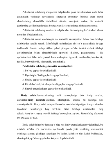 Publitsistik uslubning o‘ziga xos belgilaridan yana biri shundaki, unda ba'zi 
grammatik vositalar, ravishdosh, sifatdosh oborotlar fe'lning shart mayli 
shakllarining almashilib ishlatilishi, ritorik, murojaat, undov, bir sostavli 
gaplarning qo‘llaning darajasi boshqa vazifaviy uslublarga nisbatan ustunroq. 
Publitsistik uslubning xarakterli belgilaridan biri nutqning ko‘pincha I shaxs 
nomidan ifodalanishidir. 
Publitsistik uslub morfologik va sintaktik xususiyatlari bilan ham boshqa 
uslublardan ajralib turadi. Morfologik uslublardan biri so‘z yasalishida ko‘zga 
tashlanadi. Bunda boshqa tildan qabul qilingan so‘zlar tarkibi o‘zbek tilidagi 
qo‘shimchalar bilan almashtiriladi: sportchi, dildosh, paxtashunos; - lik 
qo‘shimchasi bilan so‘z yasash ham anchagina: ilg‘orlik, omilkorlik, hamkorlik, 
faollik, bunyodkorlik, ishchanlik, unumdorlik. 
Publitsistik uslubning sintaktik xususiyatlari: 
1. So‘roq gaplar ko‘p ishlatiladi; 
2. Uyushiq bo‘lakli gaplar keng qo‘llaniladi; 
3. Undov gaplar ko‘p ishlatiladi; 
4. Kirish bo‘lakli, kirish qurilmali gaplar keng qo‘laniladi; 
5. Shaxsi umumlashgan gaplar ko‘p ishlatiladi. 
      Ilmiy 
uslub.Fan-texnikaning 
turli 
tarmoqlariga 
doir 
ilmiy 
asarlar, 
darsliklar ilmiy 
uslubda yoziladi. 
Mantiqlilik, 
aniqlik 
bu 
uslubga 
xos 
xususiyatlardir. Ilmiy uslub aniq ma`lumotlar asosida chiqarilgan ilmiy xulosalar 
(qoidalar, 
ta`riflar)ga 
boy 
bo`lishi 
bilan 
boshqa 
uslublardan 
farq 
qiladi: Yomg`ir – suyuq tomchi holidagi atmosfera yog`ini. Tomchining diametri 
0,5-0,6 mm bo`ladi. 
Ilmiy uslubda har bir fanning o`ziga xos ilmiy atamalaridan foydalaniladi, bu 
uslubda so`zlar o`z ma`nosida qo`llanadi, qoida yoki ta`rifning mazmunini 
ochishga xizmat qiladigan ajratilgan bo`laklar, kirish so`zlar, kirish birikmalar, 
shuningdek, qo`shma gaplardan ko`proq foydalaniladi. 
