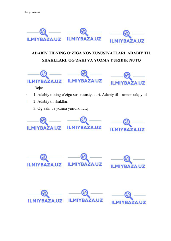 Ilmiybaza.uz 
 
 
 
 
 
 
ADABIY TILNING O‘ZIGA XOS XUSUSIYATLARI. ADABIY TIL 
SHAKLLARI. OG‘ZAKI VA YOZMA YURIDIK NUTQ 
 
 
 
          Reja: 
         1. Adabiy tilning o‘ziga xos xususiyatlari. Adabiy til – umumxalqiy til 
         2. Adabiy til shakllari 
         3. Og‘zaki va yozma yuridik nutq 
 
 
 
 
 
 
 
 
 
 
 
 
 
 
 
 
