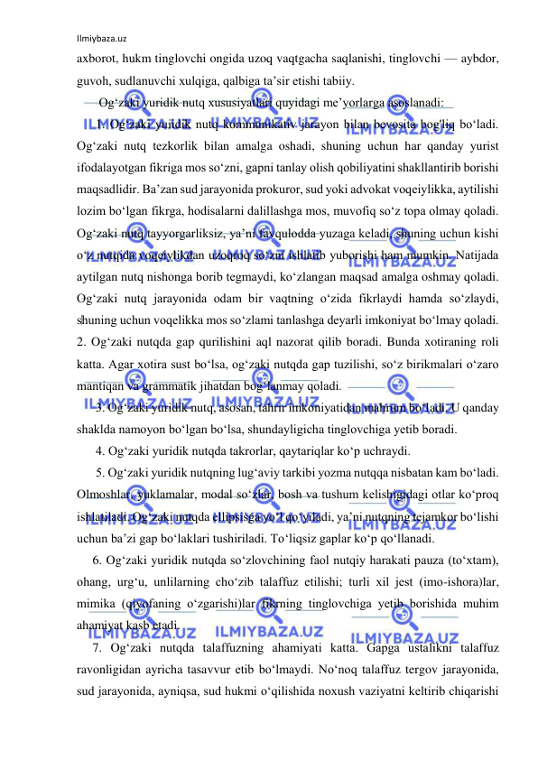 Ilmiybaza.uz 
 
axborot, hukm tinglovchi ongida uzoq vaqtgacha saqlanishi, tinglovchi — aybdor, 
guvoh, sudlanuvchi xulqiga, qalbiga ta’sir etishi tabiiy.   
       Og‘zaki yuridik nutq xususiyatlari quyidagi me’yorlarga asoslanadi:  
      1. Og‘zaki yuiidik nutq kommunikativ jarayon bilan bevosita bog'liq bo‘ladi. 
Og‘zaki nutq tezkorlik bilan amalga oshadi, shuning uchun har qanday yurist 
ifodalayotgan fikriga mos so‘zni, gapni tanlay olish qobiliyatini shakllantirib borishi 
maqsadlidir. Ba’zan sud jarayonida prokuror, sud yoki advokat voqeiylikka, aytilishi 
lozim bo‘lgan fikrga, hodisalarni dalillashga mos, muvofiq so‘z topa olmay qoladi. 
Og‘zaki nutq tayyorgarliksiz, ya’ni favqulodda yuzaga keladi, shuning uchun kishi 
o‘z nutqida voqeiylikdan uzoqroq so‘zni ishlatib yuborishi ham mumkin. Natijada 
aytilgan nutq nishonga borib tegmaydi, ko‘zlangan maqsad amalga oshmay qoladi. 
Og‘zaki nutq jarayonida odam bir vaqtning o‘zida fikrlaydi hamda so‘zlaydi, 
shuning uchun voqelikka mos so‘zlami tanlashga deyarli imkoniyat bo‘lmay qoladi.             
2. Og‘zaki nutqda gap qurilishini aql nazorat qilib boradi. Bunda xotiraning roli 
katta. Agar xotira sust bo‘lsa, og‘zaki nutqda gap tuzilishi, so‘z birikmalari o‘zaro 
mantiqan va grammatik jihatdan bog‘lanmay qoladi.  
      3. Og‘zaki yuridik nutq, asosan, tahrir imkoniyatidan mahrum bo‘ladi. U qanday 
shaklda namoyon bo‘lgan bo‘lsa, shundayligicha tinglovchiga yetib boradi.  
      4. Og‘zaki yuridik nutqda takrorlar, qaytariqlar ko‘p uchraydi.  
      5. Og‘zaki yuridik nutqning lug‘aviy tarkibi yozma nutqqa nisbatan kam bo‘ladi. 
Olmoshlar, yuklamalar, modal so‘zlar, bosh va tushum kelishigidagi otlar ko‘proq 
ishlatiladi. Og‘zaki nutqda ellipsisga yo‘l qo‘yiladi, ya’ni nutqning tejamkor bo‘lishi 
uchun ba’zi gap bo‘laklari tushiriladi. To‘liqsiz gaplar ko‘p qo‘llanadi.  
     6. Og‘zaki yuridik nutqda so‘zlovchining faol nutqiy harakati pauza (to‘xtam), 
ohang, urg‘u, unlilarning cho‘zib talaffuz etilishi; turli xil jest (imo-ishora)lar, 
mimika (qiyofaning o‘zgarishi)lar fikrning tinglovchiga yetib borishida muhim 
ahamiyat kasb etadi.  
     7. Og‘zaki nutqda talaffuzning ahamiyati katta. Gapga ustalikni talaffuz 
ravonligidan ayricha tasavvur etib bo‘lmaydi. No‘noq talaffuz tergov jarayonida, 
sud jarayonida, ayniqsa, sud hukmi o‘qilishida noxush vaziyatni keltirib chiqarishi 
