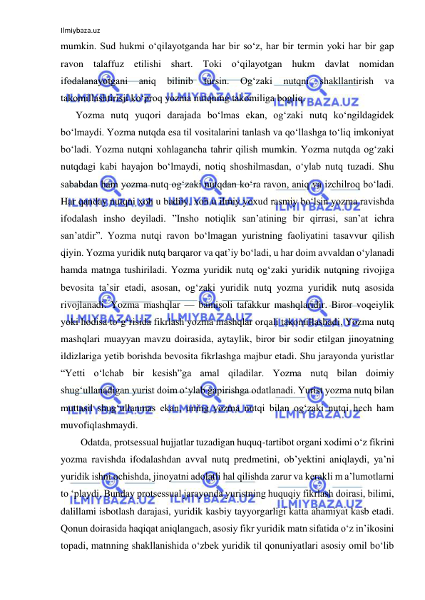 Ilmiybaza.uz 
 
mumkin. Sud hukmi o‘qilayotganda har bir so‘z, har bir termin yoki har bir gap 
ravon talaffuz etilishi shart. Toki o‘qilayotgan hukm davlat nomidan 
ifodalanayotgani 
aniq 
bilinib 
tursin. 
Og‘zaki 
nutqni 
shakllantirish 
va 
takomillashtirisji ko‘proq yozma nutqning takomiliga bogliq.  
      Yozma nutq yuqori darajada bo‘lmas ekan, og‘zaki nutq ko‘ngildagidek 
bo‘lmaydi. Yozma nutqda esa til vositalarini tanlash va qo‘llashga to‘liq imkoniyat 
bo‘ladi. Yozma nutqni xohlagancha tahrir qilish mumkin. Yozma nutqda og‘zaki 
nutqdagi kabi hayajon bo‘lmaydi, notiq shoshilmasdan, o‘ylab nutq tuzadi. Shu 
sababdan ham yozma nutq og‘zaki nutqdan ko‘ra ravon, aniq va izchilroq bo‘ladi. 
Har qanday nutqni xoh u badiiy, xoh u ilmiy yoxud rasmiy bo‘lsin yozma ravishda 
ifodalash insho deyiladi. ”Insho notiqlik san’atining bir qirrasi, san’at ichra 
san’atdir”. Yozma nutqi ravon bo‘lmagan yuristning faoliyatini tasavvur qilish 
qiyin. Yozma yuridik nutq barqaror va qat’iy bo‘ladi, u har doim avvaldan o‘ylanadi 
hamda matnga tushiriladi. Yozma yuridik nutq og‘zaki yuridik nutqning rivojiga 
bevosita ta’sir etadi, asosan, og‘zaki yuridik nutq yozma yuridik nutq asosida 
rivojlanadi. Yozma mashqlar — bamisoli tafakkur mashqlaridir. Biror voqeiylik 
yoki hodisa to‘g‘risida fikrlash yozma mashqlar orqali takomillashadi. Yozma nutq 
mashqlari muayyan mavzu doirasida, aytaylik, biror bir sodir etilgan jinoyatning 
ildizlariga yetib borishda bevosita fikrlashga majbur etadi. Shu jarayonda yuristlar 
“Yetti o‘lchab bir kesish”ga amal qiladilar. Yozma nutq bilan doimiy 
shug‘ullanadigan yurist doim o‘ylab gapirishga odatlanadi. Yurist yozma nutq bilan 
muttasil shug‘ullanmas ekan, uning yozma nutqi bilan og‘zaki nutqi hech ham 
muvofiqlashmaydi.  
        Odatda, protsessual hujjatlar tuzadigan huquq-tartibot organi xodimi o‘z fikrini 
yozma ravishda ifodalashdan avval nutq predmetini, ob’yektini aniqlaydi, ya’ni 
yuridik ishni ochishda, jinoyatni adolatli hal qilishda zarur va kerakli m a’lumotlarni 
to ‘playdi. Bunday protsessual jarayonda yuristning huquqiy fikrlash doirasi, bilimi, 
dalillami isbotlash darajasi, yuridik kasbiy tayyorgarligi katta ahamiyat kasb etadi. 
Qonun doirasida haqiqat aniqlangach, asosiy fikr yuridik matn sifatida o‘z in’ikosini 
topadi, matnning shakllanishida o‘zbek yuridik til qonuniyatlari asosiy omil bo‘lib 
