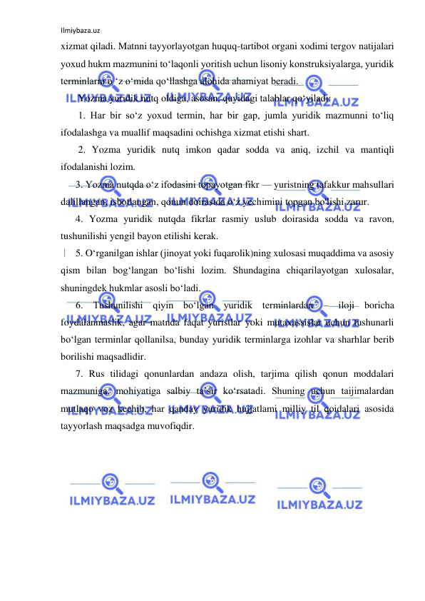 Ilmiybaza.uz 
 
xizmat qiladi. Matnni tayyorlayotgan huquq-tartibot organi xodimi tergov natijalari 
yoxud hukm mazmunini to‘laqonli yoritish uchun lisoniy konstruksiyalarga, yuridik 
terminlarni o ‘z o‘mida qo‘llashga alohida ahamiyat beradi.  
       Yozma yuridik nutq oldiga, asosan, quyidagi talablar qo‘yiladi:  
       1. Har bir so‘z yoxud termin, har bir gap, jumla yuridik mazmunni to‘liq 
ifodalashga va muallif maqsadini ochishga xizmat etishi shart.  
       2. Yozma yuridik nutq imkon qadar sodda va aniq, izchil va mantiqli 
ifodalanishi lozim.  
      3. Yozma nutqda o‘z ifodasini topayotgan fikr — yuristning tafakkur mahsullari 
dalillangan, isbotlangan, qonun doirasida o‘z yechimini topgan bo'lishi zarur.  
      4. Yozma yuridik nutqda fikrlar rasmiy uslub doirasida sodda va ravon, 
tushunilishi yengil bayon etilishi kerak.  
      5. O‘rganilgan ishlar (jinoyat yoki fuqarolik)ning xulosasi muqaddima va asosiy 
qism bilan bog‘langan bo‘lishi lozim. Shundagina chiqarilayotgan xulosalar, 
shuningdek hukmlar asosli bo‘ladi.  
      6. Tushunilishi qiyin bo‘lgan yuridik terminlardan – iloji boricha 
foydalanmaslik, agar matnda faqat yuristlar yoki mutaxassislar uchun tushunarli 
bo‘lgan terminlar qollanilsa, bunday yuridik terminlarga izohlar va sharhlar berib 
borilishi maqsadlidir.  
      7. Rus tilidagi qonunlardan andaza olish, tarjima qilish qonun moddalari 
mazmuniga, mohiyatiga salbiy ta’sir ko‘rsatadi. Shuning uchun taijimalardan 
mutlaqo voz kechib, har qanday yuridik hujjatlami milliy til qoidalari asosida 
tayyorlash maqsadga muvofiqdir.  
