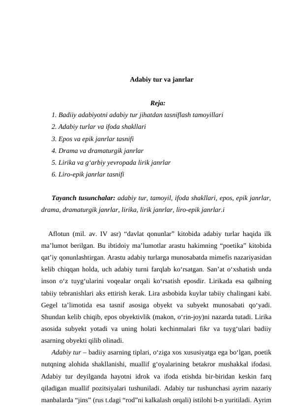 Adabiy tur va janrlar
Reja:
1. Badiiy adabiyotni adabiy tur jihatdan tasniflash tamoyillari
2. Adabiy turlar va ifoda shakllari
3. Epos va epik janrlar tasnifi
4. Drama va dramaturgik janrlar
5. Lirika va g‘arbiy yevropada lirik janrlar
6. Liro-epik janrlar tasnifi
Tayanch tusunchalar: adabiy tur, tamoyil, ifoda shakllari, epos, epik janrlar,
drama, dramaturgik janrlar, lirika, lirik janrlar, liro-epik janrlar.i
Aflotun (mil. av. IV asr) “davlat qonunlar” kitobida adabiy turlar haqida ilk
ma’lumot berilgan. Bu ibtidoiy ma’lumotlar arastu hakimning “poetika” kitobida
qat’iy qonunlashtirgan. Arastu adabiy turlarga munosabatda mimefis nazariyasidan
kelib chiqqan holda, uch adabiy turni farqlab ko‘rsatgan. San’at o‘xshatish unda
inson o‘z tuyg‘ularini voqealar orqali ko‘rsatish eposdir. Lirikada esa qalbning
tabiiy tebranishlari aks ettirish kerak. Lira asbobida kuylar tabiiy chalingani kabi.
Gegel  ta’limotida  esa  tasnif  asosiga  obyekt  va  subyekt  munosabati  qo‘yadi.
Shundan kelib chiqib, epos obyektivlik (makon, o‘rin-joy)ni nazarda tutadi. Lirika
asosida subyekt yotadi va uning holati kechinmalari fikr va tuyg‘ulari badiiy
asarning obyekti qilib olinadi.
Adabiy tur – badiiy asarning tiplari, o‘ziga xos xususiyatga ega bo‘lgan, poetik
nutqning alohida shakllanishi, muallif g‘oyalarining betakror mushakkal ifodasi.
Adabiy tur deyilganda  hayotni  idrok va  ifoda  etishda  bir-biridan keskin  farq
qiladigan muallif pozitsiyalari tushuniladi.  Adabiy tur tushunchasi ayrim nazariy
manbalarda “jins” (rus t.dagi “rod”ni kalkalash orqali) istilohi b-n yuritiladi. Ayrim
