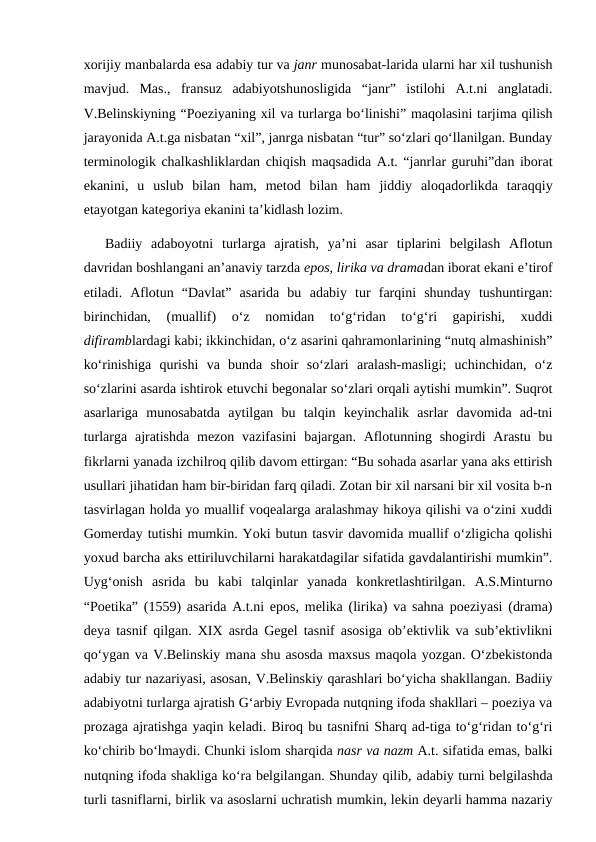 xorijiy manbalarda esa adabiy tur va janr munosabat-larida ularni har xil tushunish
mavjud.  Mas.,  fransuz  adabiyotshunosligida  “janr”  istilohi  A.t.ni  anglatadi.
V.Belinskiyning “Poeziyaning xil va turlarga bo‘linishi” maqolasini tarjima qilish
jarayonida A.t.ga nisbatan “xil”, janrga nisbatan “tur” so‘zlari qo‘llanilgan. Bunday
terminologik chalkashliklardan chiqish maqsadida A.t. “janrlar guruhi”dan iborat
ekanini,  u  uslub  bilan  ham,  metod  bilan  ham  jiddiy  aloqadorlikda  taraqqiy
etayotgan kategoriya ekanini ta’kidlash lozim.  
Badiiy  adaboyotni  turlarga  ajratish,  ya’ni  asar  tiplarini  belgilash  Aflotun
davridan boshlangani an’anaviy tarzda epos, lirika va dramadan iborat ekani e’tirof
etiladi.  Aflotun  “Davlat”  asarida  bu  adabiy  tur farqini  shunday  tushuntirgan:
birinchidan,  (muallif)  o‘z  nomidan  to‘g‘ridan  to‘g‘ri  gapirishi,  xuddi
difiramblardagi kabi; ikkinchidan, o‘z asarini qahramonlarining “nutq almashinish”
ko‘rinishiga  qurishi va  bunda  shoir  so‘zlari  aralash-masligi;  uchinchidan,  o‘z
so‘zlarini asarda ishtirok etuvchi begonalar so‘zlari orqali aytishi mumkin”. Suqrot
asarlariga  munosabatda  aytilgan  bu  talqin  keyinchalik  asrlar  davomida  ad-tni
turlarga ajratishda  mezon  vazifasini  bajargan. Aflotunning shogirdi  Arastu bu
fikrlarni yanada izchilroq qilib davom ettirgan: “Bu sohada asarlar yana aks ettirish
usullari jihatidan ham bir-biridan farq qiladi. Zotan bir xil narsani bir xil vosita b-n
tasvirlagan holda yo muallif voqealarga aralashmay hikoya qilishi va o‘zini xuddi
Gomerday tutishi mumkin. Yoki butun tasvir davomida muallif o‘zligicha qolishi
yoxud barcha aks ettiriluvchilarni harakatdagilar sifatida gavdalantirishi mumkin”.
Uyg‘onish  asrida  bu  kabi  talqinlar  yanada  konkretlashtirilgan.  A.S.Minturno
“Poetika” (1559) asarida A.t.ni epos, melika (lirika) va sahna poeziyasi (drama)
deya tasnif qilgan. XIX asrda Gegel tasnif asosiga ob’ektivlik va sub’ektivlikni
qo‘ygan va V.Belinskiy mana shu asosda maxsus maqola yozgan. O‘zbekistonda
adabiy tur nazariyasi, asosan, V.Belinskiy qarashlari bo‘yicha shakllangan. Badiiy
adabiyotni turlarga ajratish G‘arbiy Evropada nutqning ifoda shakllari – poeziya va
prozaga ajratishga yaqin keladi. Biroq bu tasnifni Sharq ad-tiga to‘g‘ridan to‘g‘ri
ko‘chirib bo‘lmaydi. Chunki islom sharqida nasr va nazm A.t. sifatida emas, balki
nutqning ifoda shakliga ko‘ra belgilangan. Shunday qilib, adabiy turni belgilashda
turli tasniflarni, birlik va asoslarni uchratish mumkin, lekin deyarli hamma nazariy
