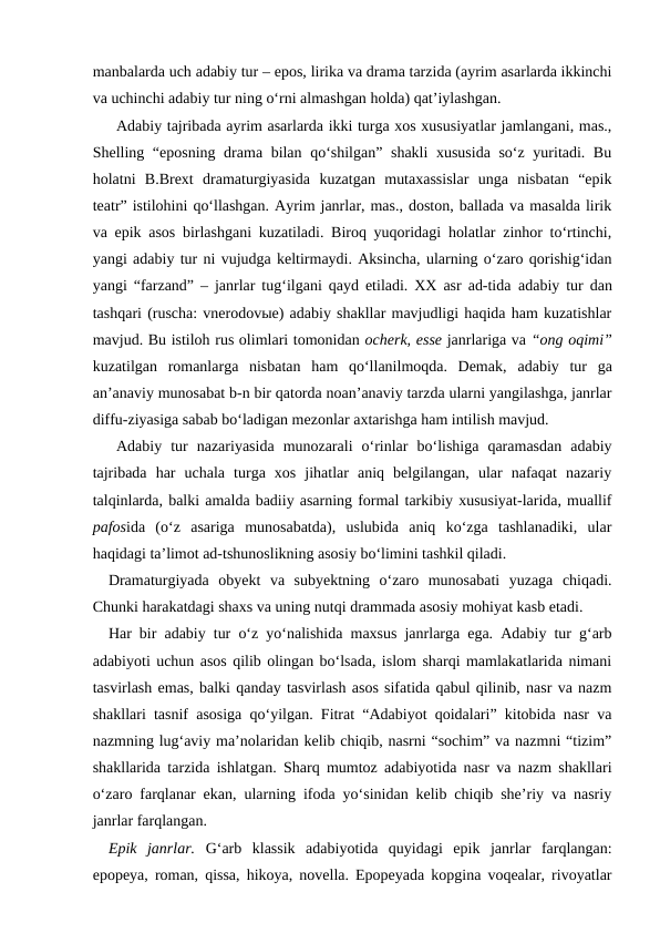 manbalarda uch adabiy tur – epos, lirika va drama tarzida (ayrim asarlarda ikkinchi
va uchinchi adabiy tur ning o‘rni almashgan holda) qat’iylashgan.    
Adabiy tajribada ayrim asarlarda ikki turga xos xususiyatlar jamlangani, mas.,
Shelling “eposning drama bilan qo‘shilgan” shakli xususida so‘z yuritadi. Bu
holatni  B.Brext  dramaturgiyasida  kuzatgan  mutaxassislar  unga  nisbatan  “epik
teatr” istilohini qo‘llashgan. Ayrim janrlar, mas., doston, ballada va masalda lirik
va epik asos birlashgani kuzatiladi. Biroq yuqoridagi holatlar zinhor to‘rtinchi,
yangi adabiy tur ni vujudga keltirmaydi. Aksincha, ularning o‘zaro qorishig‘idan
yangi “farzand” – janrlar tug‘ilgani qayd etiladi. XX asr ad-tida  adabiy tur dan
tashqari (ruscha: vnerodovыe) adabiy shakllar mavjudligi haqida ham kuzatishlar
mavjud. Bu istiloh rus olimlari tomonidan ocherk, esse janrlariga va “ong oqimi”
kuzatilgan  romanlarga  nisbatan  ham  qo‘llanilmoqda.  Demak,  adabiy  tur ga
an’anaviy munosabat b-n bir qatorda noan’anaviy tarzda ularni yangilashga, janrlar
diffu-ziyasiga sabab bo‘ladigan mezonlar axtarishga ham intilish mavjud. 
Adabiy  tur nazariyasida  munozarali  o‘rinlar  bo‘lishiga  qaramasdan  adabiy
tajribada  har  uchala  turga  xos  jihatlar  aniq  belgilangan,  ular  nafaqat  nazariy
talqinlarda, balki amalda badiiy asarning formal tarkibiy xususiyat-larida, muallif
pafosida  (o‘z  asariga  munosabatda),  uslubida  aniq  ko‘zga  tashlanadiki,  ular
haqidagi ta’limot ad-tshunoslikning asosiy bo‘limini tashkil qiladi.
Dramaturgiyada  obyekt  va  subyektning  o‘zaro  munosabati  yuzaga  chiqadi.
Chunki harakatdagi shaxs va uning nutqi drammada asosiy mohiyat kasb etadi.
Har bir adabiy tur o‘z yo‘nalishida maxsus janrlarga ega. Adabiy tur g‘arb
adabiyoti uchun asos qilib olingan bo‘lsada, islom sharqi mamlakatlarida nimani
tasvirlash emas, balki qanday tasvirlash asos sifatida qabul qilinib, nasr va nazm
shakllari tasnif asosiga qo‘yilgan. Fitrat “Adabiyot qoidalari” kitobida nasr va
nazmning lug‘aviy ma’nolaridan kelib chiqib, nasrni “sochim” va nazmni “tizim”
shakllarida tarzida ishlatgan. Sharq mumtoz adabiyotida nasr va nazm shakllari
o‘zaro farqlanar ekan, ularning ifoda yo‘sinidan kelib chiqib she’riy va nasriy
janrlar farqlangan. 
Epik  janrlar. G‘arb  klassik  adabiyotida  quyidagi  epik  janrlar  farqlangan:
epopeya, roman, qissa, hikoya, novella. Epopeyada kopgina voqealar, rivoyatlar
